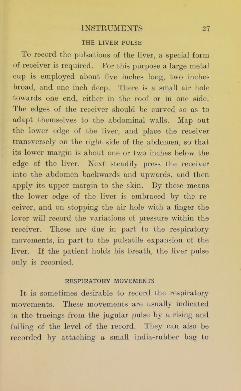 THE LIVER PULSE To record the pulsations of the liver, a special form of receiver is required. For this purpose a large metal cup is employed about five inches long, two inches broad, and one inch deep. There is a small air hole towards one end, either in the roof or in one side. The edges of the receiver should be curved so as to adapt themselves to the abdominal walls. Map out the lower edge of the liver, and place the receiver transversely on the right side of the abdomen, so that its lower margin is about one or two inches below the edge of the liver. Next steadily press the receiver into the abdomen backwards and upwards, and then apply its upper margin to the skin. By these means the lower edge of the liver is embraced by the re- ceiver, and on stopping the air hole with a finger the lever will record the variations of j^ressure within the receiver. These are due in part to the respiratory movements, in part to the pulsatile expansion of the liver. If the patient holds his breath, the liver pulse only is recorded. RESPIRATORY MOVEMENTS It is sometimes desirable to record the respiratory movements. These movements are usually indicated in the tracings from the jugular pulse by a rising and falling of the level of the record. They can also be recorded by attaching a small india-rubber bag to