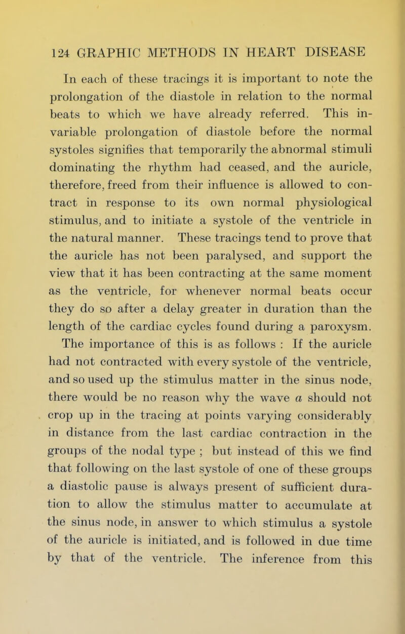 In each of these tracings it is important to note the prolongation of tlie diastole in relation to the normal beats to which we have already referred. This in- variable prolongation of diastole before the normal systoles signifies that temporarily the abnormal stimuli dominating the rhythm had ceased, and the auricle, therefore, freed from their influence is allowed to con- tract in response to its own normal physiological stimulus, and to initiate a systole of the ventricle in the natural manner. These tracings tend to prove that the auricle has not been paralysed, and support the view that it has been contracting at the same moment as the ventricle, for whenever normal beats occur they do so after a delay greater in duration than the length of the cardiac cycles found during a paroxysm. The importance of this is as follows : If the auricle had not contracted with every systole of the ventricle, and so used up the stimulus matter in the sinus node, there would be no reason why the wave a should not crop up in the tracing at points varying considerably in distance from the last cardiac contraction in the groups of the nodal type ; but instead of this we find that following on the last systole of one of these groups a diastolic pause is always present of sufficient dura- tion to allow the stimulus matter to accumulate at the sinus node, in answer to which stimulus a systole of the auricle is initiated, and is followed in due time by that of the ventricle. The inference from this