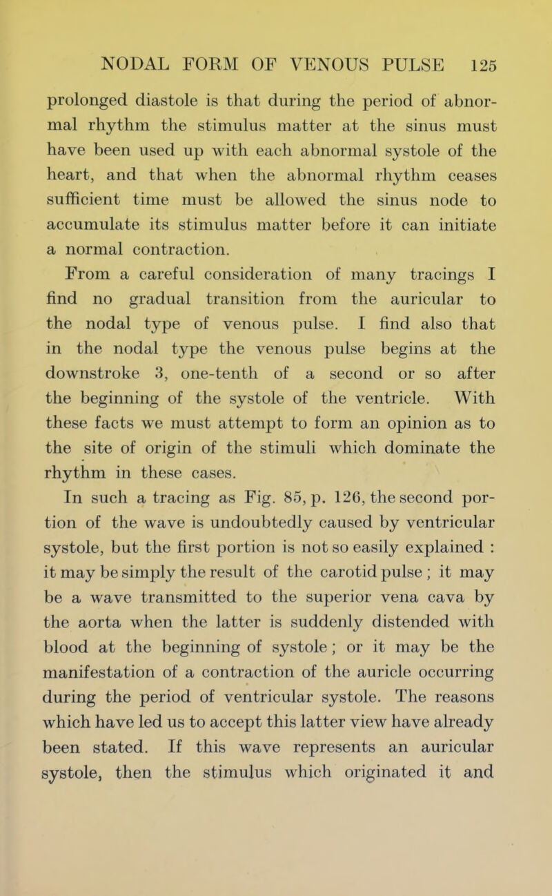 prolonged diastole is that during the period of abnor- mal rhythm the stimulus matter at the sinus must have been used up with each abnormal systole of the heart, and that when the abnormal rhythm ceases sufficient time must be allowed the sinus node to accumulate its stimulus matter before it can initiate a normal contraction. From a careful consideration of many tracings I find no gradual transition from the auricular to the nodal type of venous pulse. I find also that in the nodal type the venous pulse begins at the downstroke 3, one-tenth of a second or so after the beginning of the systole of the ventricle. With these facts w'e must attempt to form an opinion as to the site of origin of the stimuli which dominate the rhythm in these cases. In such a tracing as Fig. 85, p. 126, the second por- tion of the wave is undoubtedly caused by ventricular systole, but the first portion is not so easily explained : it may be simply the result of the carotid pulse; it may be a wave transmitted to the superior vena cava by the aorta when the latter is suddenly distended with blood at the beginning of systole; or it may be the manifestation of a contraction of the auricle occurring during the period of ventricular systole. The reasons which have led us to accept this latter view have already been stated. If this wave represents an auricular systole, then the stimulus which originated it and