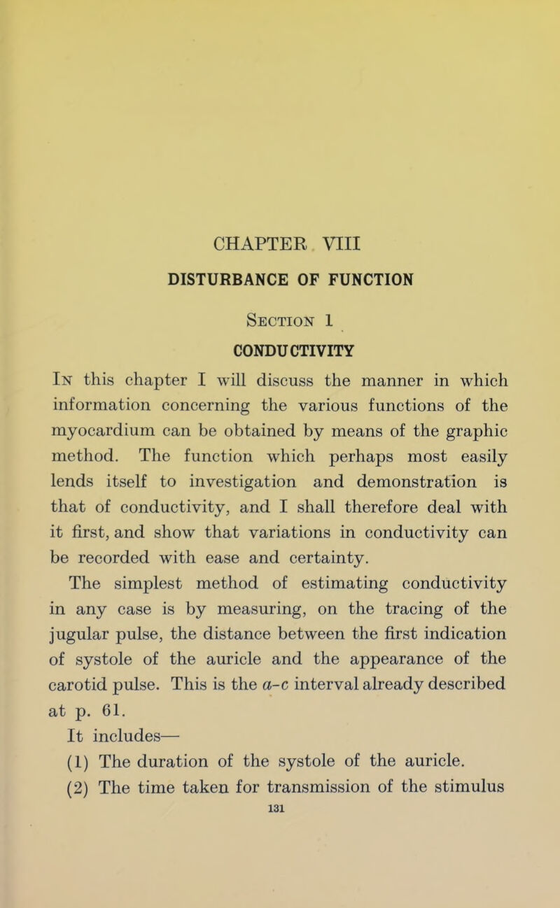 CHAPTER VIII DISTURBANCE OF FUNCTION Section 1 CONDUCTIVITY In this chapter I will discuss the manner in which information concerning the various functions of the myocardium can be obtained by means of the graphic method. The function which perhaps most easily lends itself to investigation and demonstration is that of conductivity, and I shall therefore deal with it first, and show that variations in conductivity can be recorded with ease and certainty. The simplest method of estimating conductivity in any case is by measuring, on the tracing of the jugular pulse, the distance between the first indication of systole of the auricle and the appearance of the carotid pulse. This is the a-c interval already described at p. 61. It includes— (1) The duration of the systole of the auricle. (2) The time taken for transmission of the stimulus