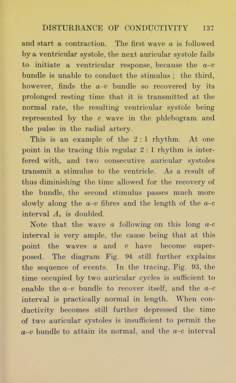 and start a contraction. The first wave a is followed by a ventricular systole, the next auricular systole fails to initiate a ventricular response, because the a-v bundle is unable to conduct the stimulus ; the third, however, finds the a-v bundle so recovered by its prolonged resting time that it is transmitted at the normal rate, the resulting ventricular systole being represented by the c wave in the phlebogram and the pulse in the radial artery. This is an example of the 2 : 1 rhythm. At one point in the tracing this regular 2 : 1 rhythm is inter- fered with, and two consecutive auricular systoles transmit a stimulus to the ventricle. As a result of thus diminishing the time allowed for the recovery of the bundle, the second stimulus passes much more slowly along the a-v fibres and the length of the a-c interval is doubled. Note that the wave a following on this long a-c interval is very ample, the cause being that at this point the waves a and v have become super- posed. The diagram Fig. 94 still further explains the sequence of events. In the tracing. Fig. 93, the time occupied by two auricular cycles is sufficient to enable the a-v bundle to recover itself, and the a-c interval is practically normal in length. When con- ductivity becomes still further depressed the time of two auricular systoles is insufficient to permit the a-v bundle to attain its normal, and the a-c interval