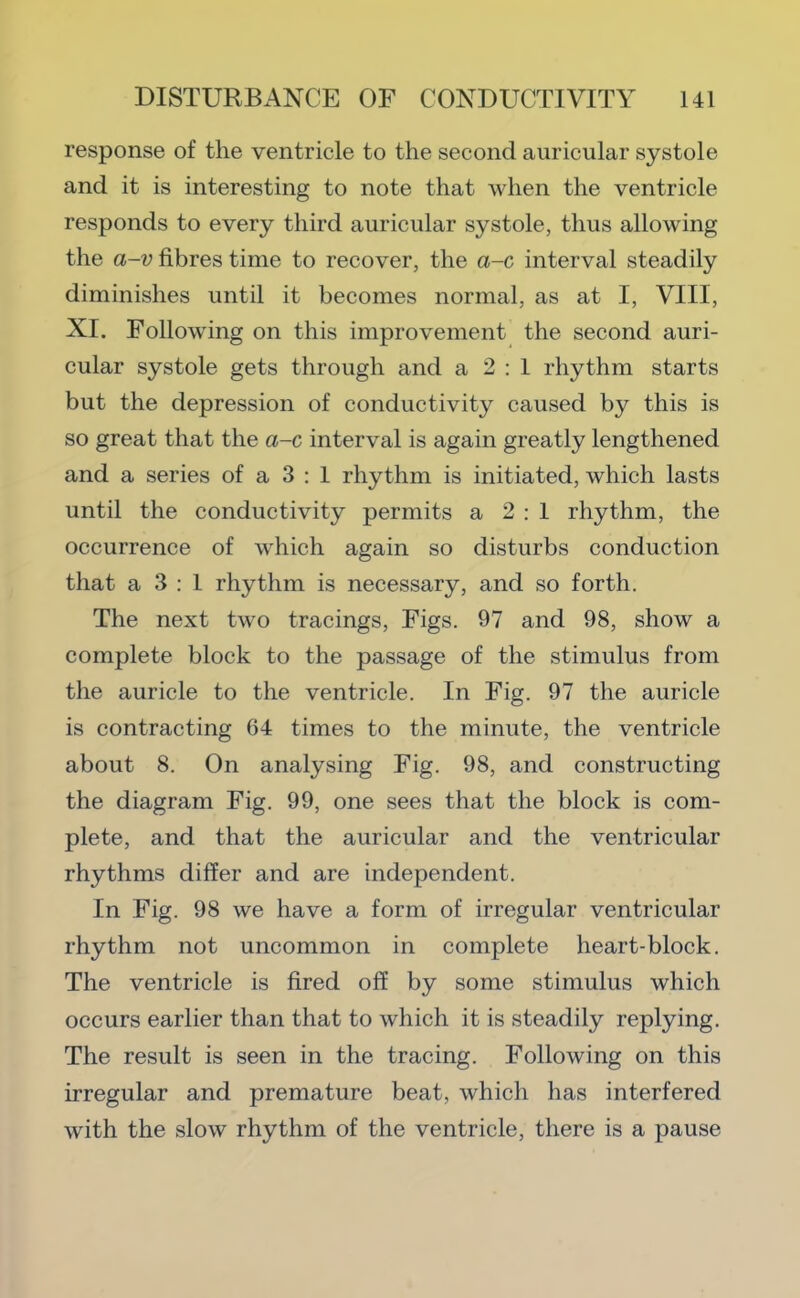 response of the ventricle to the second auricular systole and it is interesting to note that when the ventricle responds to every third auricular systole, thus allowing the a-v fibres time to recover, the a-c interval steadily diminishes until it becomes normal, as at I, VIII, XI. Following on this improvement the second auri- cular systole gets through and a 2 : 1 rhythm starts but the depression of conductivity caused by this is so great that the a-c interval is again greatly lengthened and a series of a 3 ; 1 rhythm is initiated, which lasts until the conductivity permits a 2 : 1 rhythm, the occurrence of which again so disturbs conduction that a 3 : 1 rhythm is necessary, and so forth. The next two tracings. Figs. 97 and 98, show a complete block to the passage of the stimulus from the auricle to the ventricle. In Fig. 97 the auricle is contracting 64 times to the minute, the ventricle about 8. On analysing Fig. 98, and constructing the diagram Fig. 99, one sees that the block is com- plete, and that the auricular and the ventricular rhythms differ and are independent. In Fig. 98 we have a form of irregular ventricular rhythm not uncommon in complete heart-block. The ventricle is fired off by some stimulus which occurs earlier than that to which it is steadily replying. The result is seen in the tracing. Following on this irregular and premature beat, which has interfered with the slow rhythm of the ventricle, there is a pause