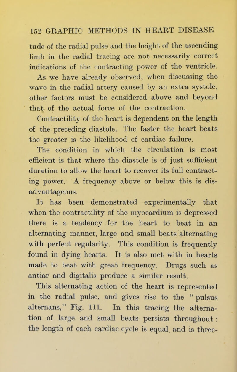 tude of the radial pulse and the height of the ascending limb in the radial tracing are not necessarily correct indications of the contracting power of the ventricle. As we have already observed, when discussing the wave in the radial artery caused by an extra systole, other factors must be considered above and beyond that of the actual force of the contraction. Contractility of the heart is dependent on the length of the preceding diastole. The faster the heart beats the greater is the likelihood of cardiac failure. The condition in which the circulation is most efficient is that where the diastole is of just sufficient duration to allow the heart to recover its full contract- ing power. A frequency above or below this is dis- advantageous. It has been demonstrated experimentally that when the contractility of the myocardium is depressed there is a tendency for the heart to beat in an alternating manner, large and small beats alternating with perfect regularity. This condition is frequently found in dying hearts. It is also met with in hearts made to beat with great frequency. Drugs such as antiar and digitalis produce a similar result. This alternating action of the heart is represented in the radial pulse, and gives rise to the “ pulsus alternans,” Fig. 111. In this tracing the alterna- tion of large and small beats persists throughout : the length of each cardiac cycle is equal^ and is three-