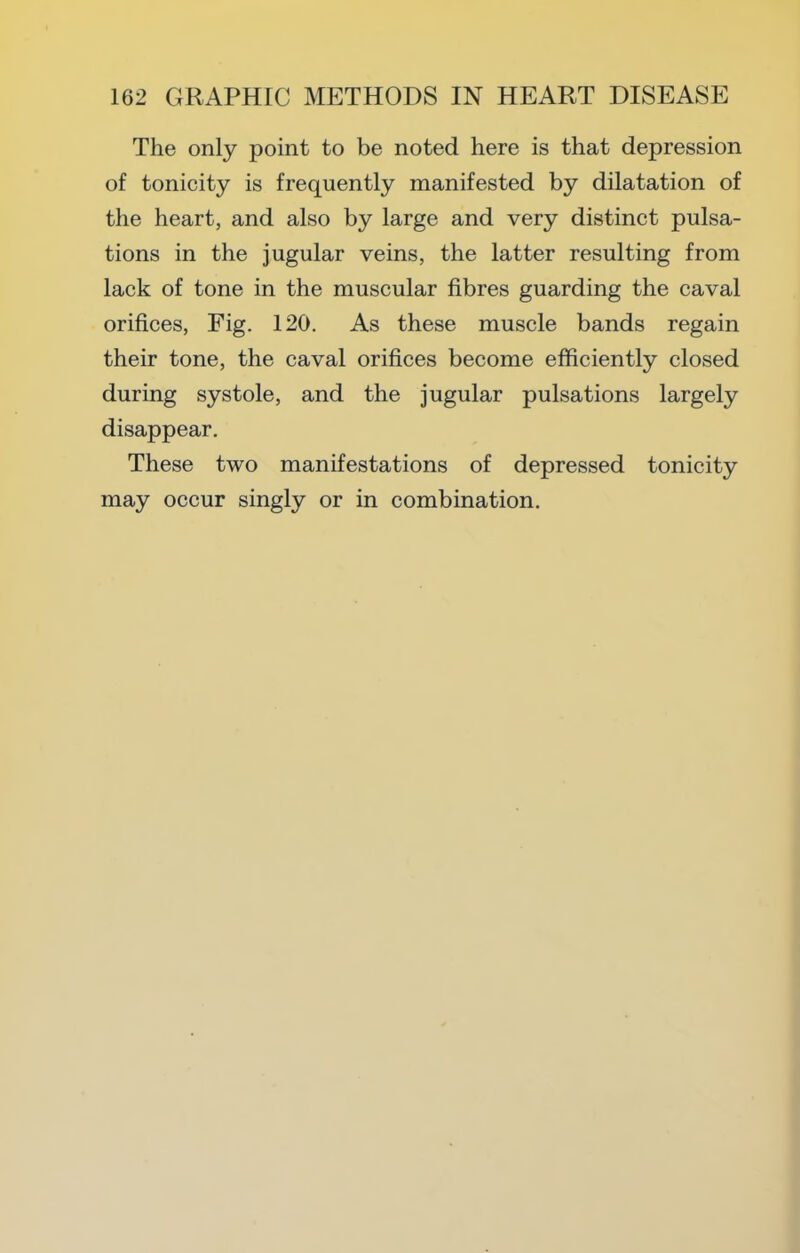 The only point to be noted here is that depression of tonicity is frequently manifested by dilatation of the heart, and also by large and very distinct pulsa- tions in the jugular veins, the latter resulting from lack of tone in the muscular fibres guarding the caval orifices. Fig. 120. As these muscle bands regain their tone, the caval orifices become efficiently closed during systole, and the jugular pulsations largely disappear. These two manifestations of depressed tonicity may occur singly or in combination.