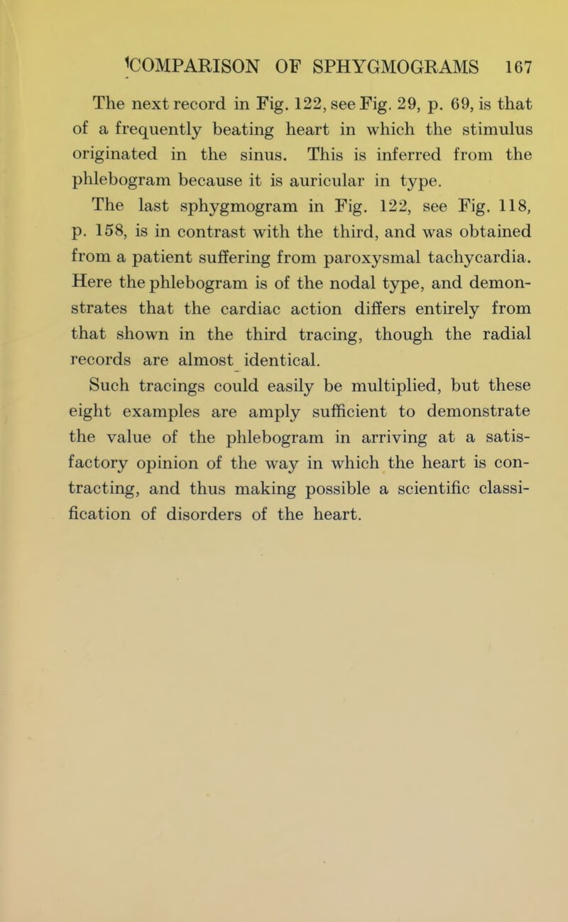 The next record in Fig. 122, see Fig. 29, p. 69, is that of a frequently beating heart in which the stimulus originated in the sinus. This is inferred from the phlebogram because it is auricular in type. The last sphygmogram in Fig. 122, see Fig. 118, p. 158, is in contrast with the third, and was obtained from a patient suffering from paroxysmal tachycardia. Here the phlebogram is of the nodal type, and demon- strates that the cardiac action differs entirely from that shown in the third tracing, though the radial records are almost identical. Such tracings could easily be multiplied, but these eight examples are amply sufficient to demonstrate the value of the phlebogram in arriving at a satis- factory opinion of the way in which the heart is con- tracting, and thus making possible a scientific classi- fication of disorders of the heart.