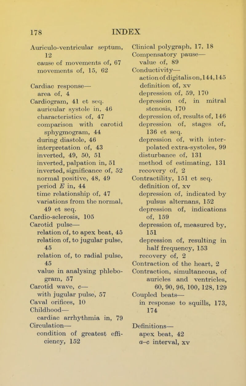 Auriculo-ventricular septum, 12 cause of movements of, 67 movements of, 15, 62 Cardiac response— area of, 4 Cardiogram, 41 et seq. auricular systole in, 46 characteristics of, 47 comparison with carotid sphygmogram, 44 during diastole, 46 interpretation of, 43 inverted, 49, 50, 51 inverted, palpation in, 51 inverted, significance of, 52 normal positive, 48, 49 period E in, 44 time relationship of, 47 variations from the normal, 49 et seq. Cardio-sclerosis, 105 Carotid pulse— relation of, to apex beat, 45 relation of, to jugular pulse, 45 relation of, to radial pulse, 45 value in analysing phlebo- gram, 57 Carotid wave, c— with jugular pulse, 57 Caval orifices, 10 Childhood— cardiac arrhythmia in, 79 Circulation— condition of greatest effi- ciency, 152 Clinical polygraph, 17, 18 Compensatory pause— value of, 89 Conductivity— action of digitalis on, 144,145 definition of, xv depression of, 59, 170 depression of, in mitral stenosis, 170 depression of, results of, 146 depression of, stages of, 136 et seq. depression of, with inter- polated extra-systoles, 99 distm-bance of, 131 method of estimating, 131 recovery of, 2 Contractility, 151 et seq. definition of, xv depression of, indicated by pulsus alternans, 152 depression of, indications of, 159 depression of, measured by, 151 depression of, resulting in half frequency, 153 recovery of, 2 Contraction of the heart, 2 Contraction, simultaneous, of auricles and ventricles, 60, 90, 96, 100, 128, 129 Coupled beats— in response to squills, 173, 174 Definitions— apex beat, 42 a-c interval, xv