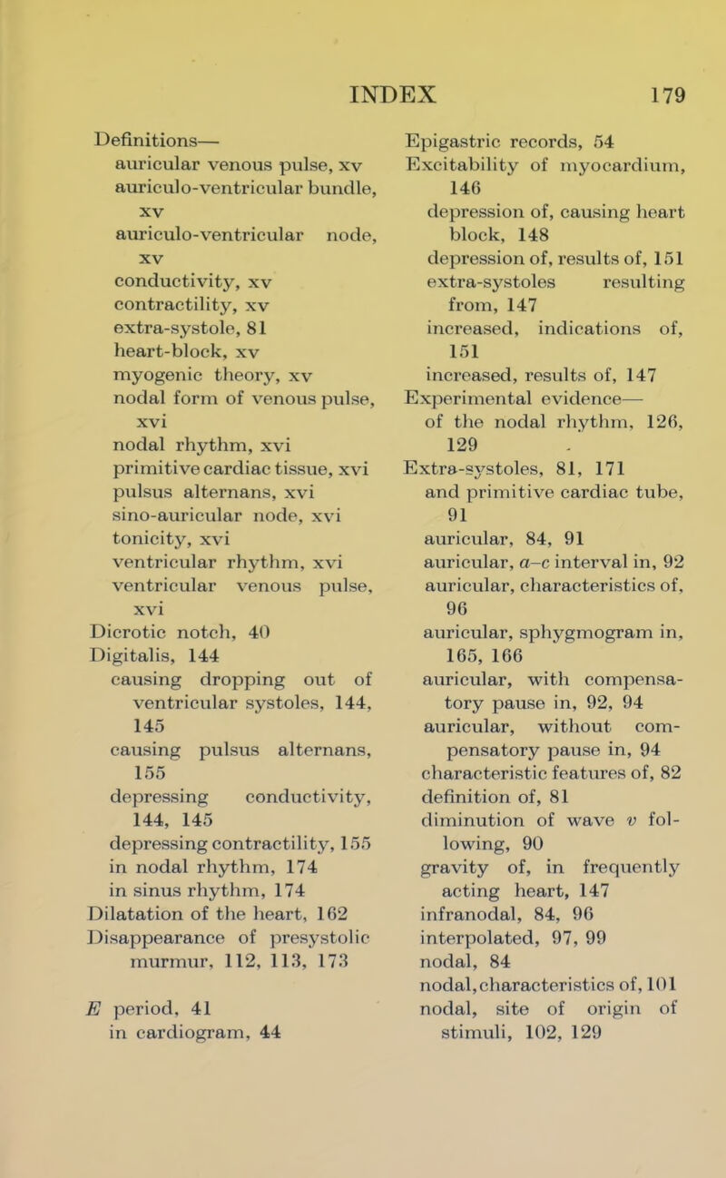 Definitions— auricular venous pulse, xv auriculo-ventricular bundle, XV auriculo-ventricular node, XV conductivity, xv contractility, xv extra-systole, 81 heart-block, xv myogenic theory, xv nodal form of venous pulse, xvi nodal rhythm, xvi primitive cardiac tissue, xvi pulsus alternans, xvi sino-auricular node, xvi tonicity, xvi ventricular rhythm, xvi ventricular venous pulse, xvi Dicrotic notch, 40 Digitalis, 144 causing dropping out of ventricular systoles, 144, 145 causing pulsus alternans, 155 depressing conductivity, 144, 145 depressing contractility, 155 in nodal rhythm, 174 in sinus rhythm, 174 Dilatation of the heart, 162 Disappearance of presystolic murmur, 112, 113, 173 E period, 41 in cardiogram, 44 Epigastric records, 54 Excitability of myocardium, 146 depression of, causing heart block, 148 depression of, results of, 151 extra-systoles resulting from, 147 increased, indications of, 151 increased, results of, 147 Experimental evidence— of the nodal rhythm, 126, 129 Extra-systoles, 81, 171 and primitive cardiac tube, 91 auricular, 84, 91 auricular, a-c interval in, 92 auricular, characteristics of, 96 auricular, sphygmogram in, 165, 166 auricular, with compensa- tory pause in, 92, 94 auricular, without com- pensatory pause in, 94 characteristic features of, 82 definition of, 81 diminution of wave v fol- lowing, 90 gravity of, in frequently acting heart, 147 infranodal, 84, 96 interpolated, 97, 99 nodal, 84 nodal,characteristics of, 101 nodal, site of origin of stimuli, 102, 129