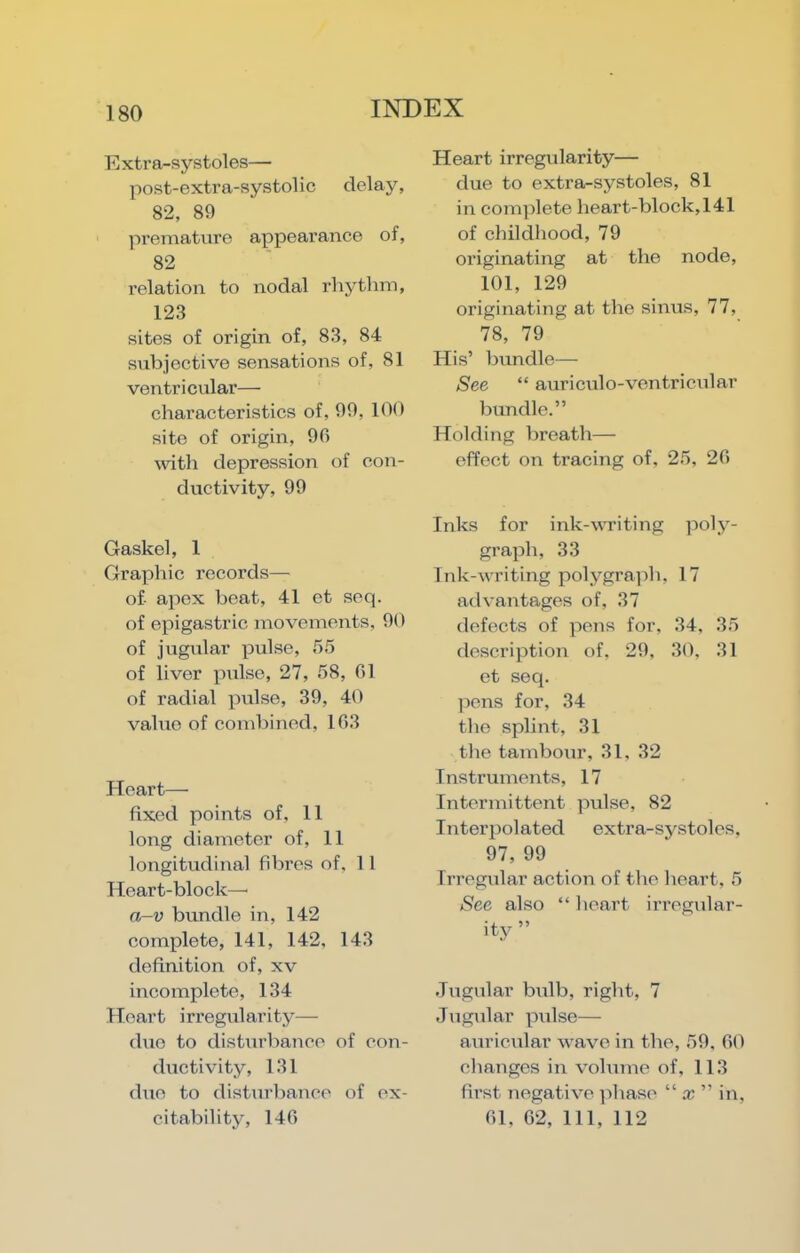 E xtra-systoles— post-extra-systolic delay, 82, 89 premature appearance of, 82 relation to nodal rhythm, 123 sites of origin of, 83, 84 subjective sensations of, 81 ventricular— characteristics of, 99, 100 site of origin, 9fi with depression of con- ductivity, 99 Gaskel, 1 Graphic records— of- apex beat, 41 et seq. of epigastric movements, 90 of jugular pulse, 55 of liver pitlse, 27, 58, G1 of radial pulse, 39, 40 value of combined, 103 .Heart— fixed points of, 11 long diameter of, 11 longitudinal fibres of, 11 Heart-block—■ a-v bundle in, 142 complete, 141, 142, 143 definition of, xv incomplete, 134 Heart irregularity— duo to disturbance of con- ductivity, 131 duo to disturbance of ex- citability, 146 Heart irregularity— due to extra-systoles, 81 in complete heart-block, 141 of childhood, 79 originating at the node, 101, 129 originating at the sinus, 77, 78, 79 His’ bundle— See “ auriculo-ventricular bundle.” Holding breath— effect on tracing of, 25, 20 Inks for ink-writing ]5oly- graph, 33 Ink-writing polygraidi, 17 advantages of, 37 defects of pens for, 34, 35 description of, 29, 30, 31 et seq. pens for, 34 the splint, 31 the tambour, 31, 32 Instruments, 17 Intermittent pulse, 82 Interpolated extra-systoles, 97, 99 Irregular action of the heart, 5 See also “ heart ixTcgular- ity ” Jugular bulb, right, 7 Jugular pxilse— axxricxxlar wave ixx the, 59, 00 chaxxges ixx vohxixie of, 113 fxx’st xxegative jxhase “ x ” ixx, 01, 62, 111, 112