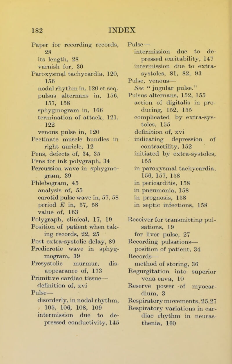 Paper for recording records, 28 its length, 28 varnish for, 30 Paroxysmal tachycardia, 120, 156 nodal rhythm in, 120 et seq. pnlsus alternans in, 156, 157, 158 sphygmogram in, 166 termination of attack, 121, 122 venous pulse in, 120 Pectinate muscle bundles in right auricle, 12 Pens, defects of, 34, 35 Pens for ink polygraph, 34 Percussion wave in sphygmo- gram, 39 Phlebogram, 45 analysis of, 55 carotid pulse wave in, 57, 58 period E in, 57, 58 value of, 163 Polygraph, clinical, 17, 19 Position of patient when tak- ing records, 22, 25 Post extra-systolic delay, 89 Predicrotic wave in sphyg- mogram, 39 Presystolic murmur, dis- appearance of, 173 Primitive cardiac tissue— definition of, xvi Pulse— disorderly, in nodal rhythm, 105, 106, 108, 109 intermission due to de- pressed conductivity, 145 Pulse— intermission due to de- pressed excitability, 147 intermission due to extra- systoles, 81, 82, 93 Pulse, venous— See “ jugular pulse.” Pulsus alternans, 152, 155 action of digitalis in pro- ducing, 152, 155 comjjlicated by extra-sys- toles, 155 definition of, xvi indicating depression of contractility, 152 initiated by extra-systoles, 155 in paroxysmal tachycardia, 156, 157, 158 in pericarditis, 158 in pneumonia, 158 in prognosis, 158 in septic infections, 158 Receiver for transmitting pul- sations, 19 for liver pulse, 27 Recording pulsations— position of patient, 34 Records— method of storing, 36 Regurgitation into superior vena cava, 10 Reserve power of myocar- dium, 3 Respiratory movements, 25,27 Respiratory variations in car- diac rhythm in neuras- thenia, 160