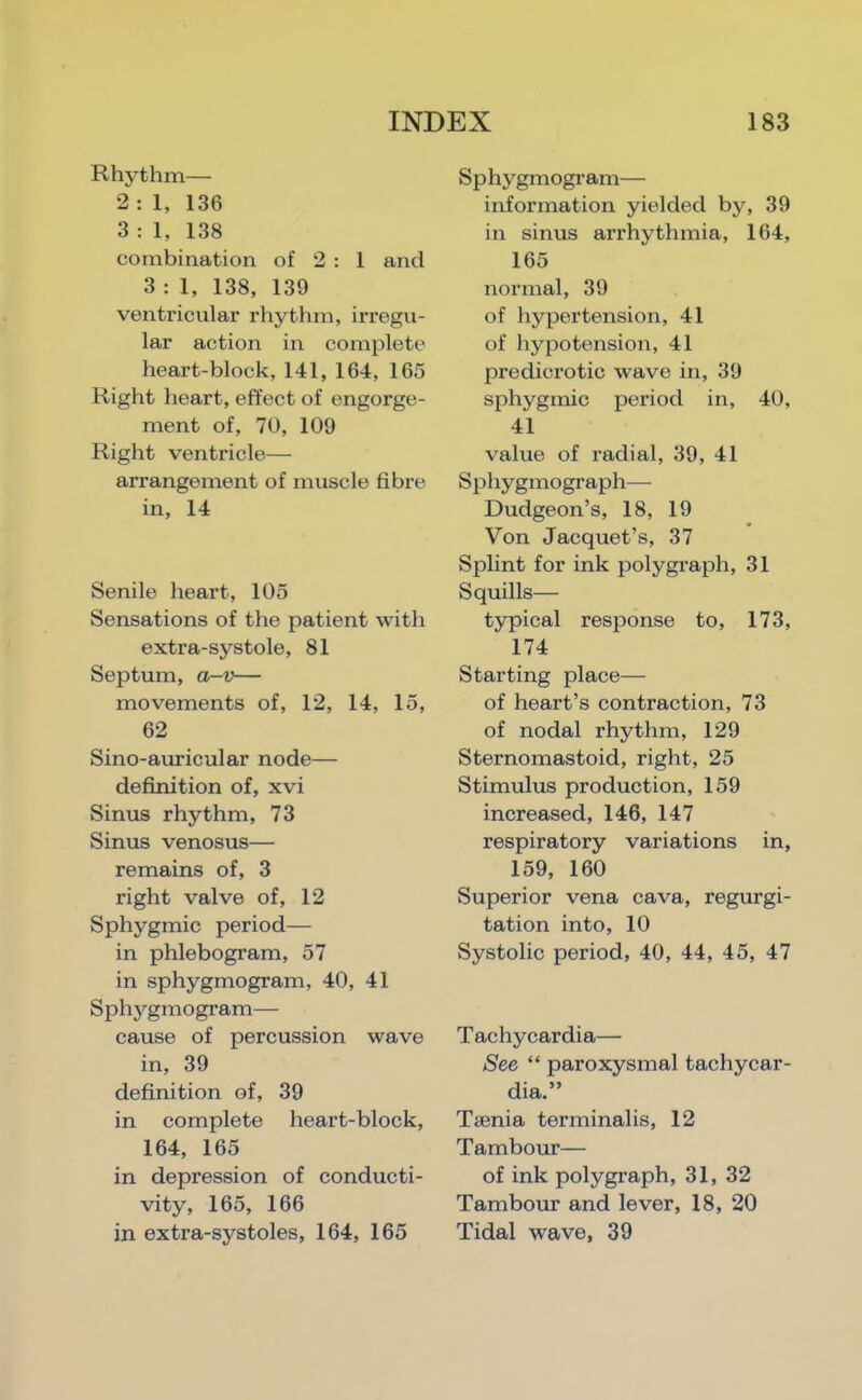 Rhythm— 2 : 1, 136 3 : 1, 138 combination of 2 : 1 and 3 : 1, 138, 139 ventricular rhythm, irregu- lar action in complete heart-block, 141, 164, 165 Right heart, effect of engorge- ment of, 70, 109 Right ventricle— arrangement of muscle fibre in, 14 Senile heart, 105 Sensations of the patient with extra-systole, 81 Septum, 0/-V— movements of, 12, 14, 15, 62 Sino-auricular node— definition of, xvi Sinus rhythm, 73 Sinus venosus— remains of, 3 right valve of, 12 Sphygmic period— in phlebogram, 57 in sphygmogram, 40, 41 Sphygmogram— cause of percussion wave in, 39 definition of, 39 in complete heart-block, 164, 165 in depression of conducti- vity, 165, 166 in extra-systoles, 164, 165 Sp hygmogr am— information yielded by, 39 in sinus arrhythmia, 164, 165 normal, 39 of hypertension, 41 of hypotension, 41 predicrotic wave in, 39 sphygmic period in, 40, 41 value of radial, 39, 41 Sphygmograph— Dudgeon’s, 18, 19 Von Jacquet’s, 37 Splint for ink polygraph, 31 Squills— typical response to, 173, 174 Starting place— of heart’s contraction, 73 of nodal rhythm, 129 Sternomastoid, right, 25 Stimulus production, 159 increased, 146, 147 respiratory variations in, 159, 160 Superior vena cava, regurgi- tation into, 10 Systolic period, 40, 44, 45, 47 Tachycardia— See “ paroxysmal tachycar- dia.” Taenia terminalis, 12 Tambour— of ink polygraph, 31, 32 Tambour and lever, 18, 20 Tidal wave, 39