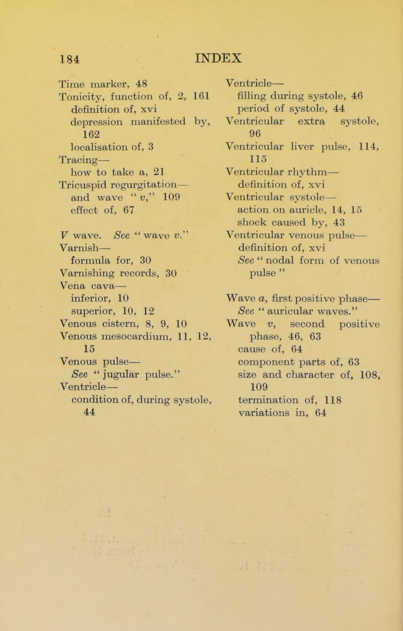 Time mai’ker, 48 Tonicity, function of, 2, 161 definition of, xvi depression manifested by, 162 localisation of, 3 Tracing— how to take a, 21 Tricuspid regurgitation— and wave “ v,” 109 effect of, 67 V wave. See “ wave v.” Varnish— formula for, 30 Varnishing records, 30 Vena cava— inferior, 10 superior, 10, 12 Venous cistern, 8, 9, 10 Venous mesocardium, 11, 12, 15 Venous pulse— See “ jugular pulse.” Ventricle— condition of, during systole, 44 Ventricle— filling during systole, 46 period of systole, 44 Ventricular extra systole, 96 Ventricular liver pulse, 114, 115 Ventricular rhythm— definition of, xvi Ventricular systole— action on auricle, 14, 15 shock caused by, 43 Ventricular venous pulse- definition of, xvi See “ nodal form of venous pulse ” Wave a, first positive phase— See “ auricular waves.” Wave V, second positive phase, 46, 63 cause of, 64 component parts of, 63 size and character of, 108, 109 termination of, 118 variations in, 64