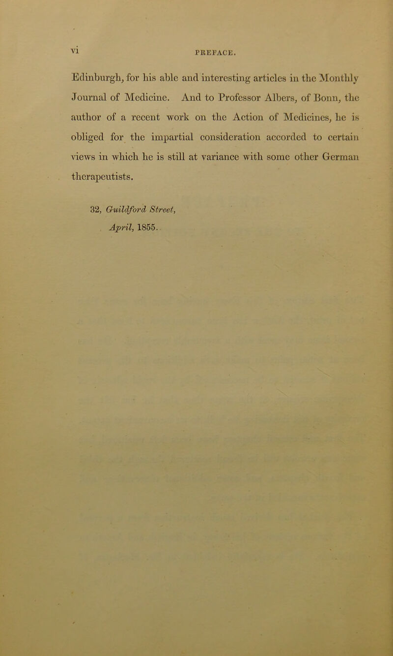 VI Edinburgh^ for his able and interesting artieles in the Monthly Journal of Medieine. And to Professor Albers^ of Bonn, the author of a reeent work on the Action of Medicines, he is obliged for the impartial consideration accorded to certain 'siews in which he is still at variance with some other German therapeutists. 32, Guildford Street, April, 1865.