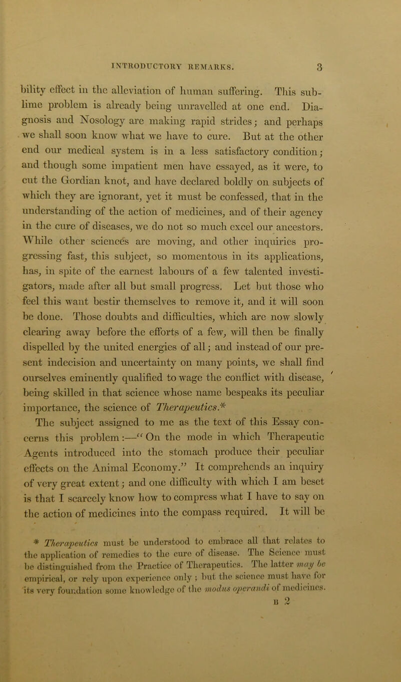 bility eftect in the alleviation of limnan suffering. Tliis sub- lime problem is already being unravelled at one end. Dia- gnosis and Nosology are making rapid strides; and perhaps we shall soon know what we have to cure. But at the other end oiu* medical system is in a less satisfactory condition; and though some impatient men have essayed^ as it were^ to cut the Gordian knot, and have declared boldly on subjects of which they are ignorant, yet it must be confessed, that in the understanding of the action of medicines, and of their agency in the cirre of diseases, we do not so much excel our ancestors. While other science's are moving, and other inquiries pro- gressing fast, this subject, so momentous in its applications, has, in spite of the earnest labours of a few talented investi- gators, made after all but small progress. Let but those who feel this want bestir themselves to remove it, and it will soon be done. Those doubts and difidculties, which are now slowly cleai’ing away before the efforts of a few, will then be finally dispelled liy the united energies of all; and instead of our pre- sent indecision and uncertainty on many points, we shall find ourselves eminently qualified to wage the conflict with disease, ' being skilled in that science whose name bespeaks its peculiar importance, the science of Therapeutics. The subject assigned to me as the text of this Essay con- cerns this problem :—On the mode in which Therapeutic Agents introduced into the stomach produce theii’ pccidiar effects on the Animal Economy.’' It comprehends an inquiry of very great extent; and one difficulty with which I am beset is that I scarcely know how to compress what I have to say on the action of medicines into the compass required. It will be ^ Therapeutics must be understood to embrace all that relates to the application of remedies to the cure of disease. The Science must be distinguished from the Practice of Therapeutics. The latter may be empirical, or rely \ipon experience only ; but the science must have ior its very four.dation some knowledge of tlic modus operandi of medicines. ij 2