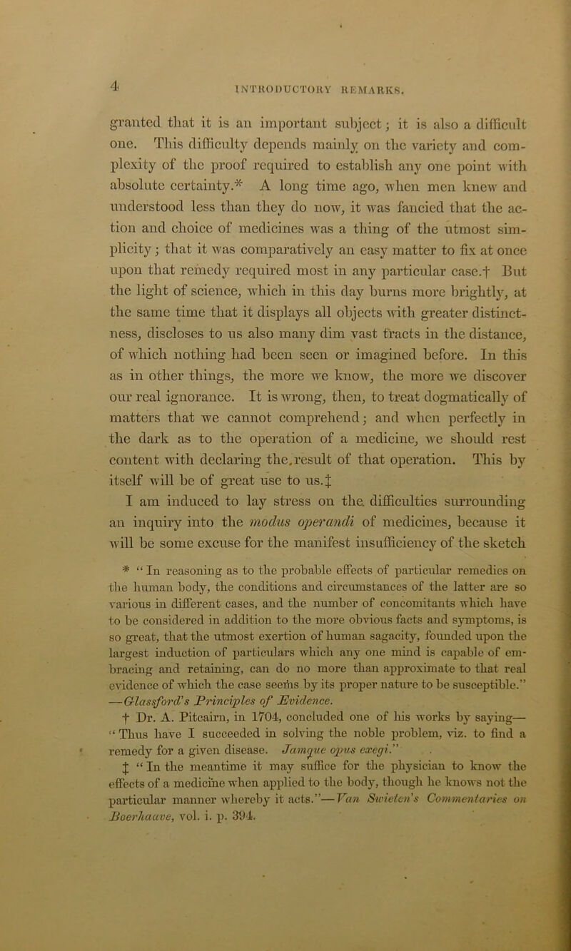 granted that it is an important subject; it is also a difficult one. This difficulty depends mainly on the variety and com- plexity of the proof required to establish any one point -with absolute certainty.* A long time ago, when men knew and understood less than they do now, it was fancied that the ac- tion and choice of medicines was a thing of the utmost sim- plicity ; that it was comparatively an easy matter to fix at once upon that remedy required most in any particular case.f But the light of science, which in this day burns more brightly, at the same time that it displays all objects ndtli greater distinct- ness, discloses to us also many dim vast tracts in the distance, of which nothing had been seen or imagined before. In this as in other things, the more we know, the more we discover our real ignorance. It is wrong, then, to treat dogmatically of matters that we cannot comprehend; and when perfectly in the dark as to the operation of a medicine, we should rest content with declaring the. result of that operation. This by itself will be of great use to us.J I am induced to lay stress on the. difficulties surrounding an inquiry into the modus operandi of medicines, because it ■will be some excuse for the manifest insufficiency of the sketch * “In reasoning as to the probable effects of particular remedies on the human body, the conditions and circumstances of the latter are so various in different cases, and the number of concomitants which have to be considered in addition to the more ob'vious facts and symptoms, is so great, that the utmost exertion of human sagacity, founded upon the largest induction of particulars which any one mind is capable of em- braemg and retaining, can do no more than approximate to that real e'vidence of which the case seeriis by its proper nature to be susceptible.” —Glassford’s Principles of Evidence. t Dr. A. Pitcairn, in 1704, concluded one of Ins works by saying— “ Thus have I succeeded in solving the noble problem, mz. to find a remedy for a given disease. Jampie opus exegi.” I “In the meantime it may suffice for the physician to know the effects of a medicine when applied to the body, though he knows not the particular manner wffiereby it acts.”—Van Swieten's Commentaries on Poerhaave, vol. i. p. 304.