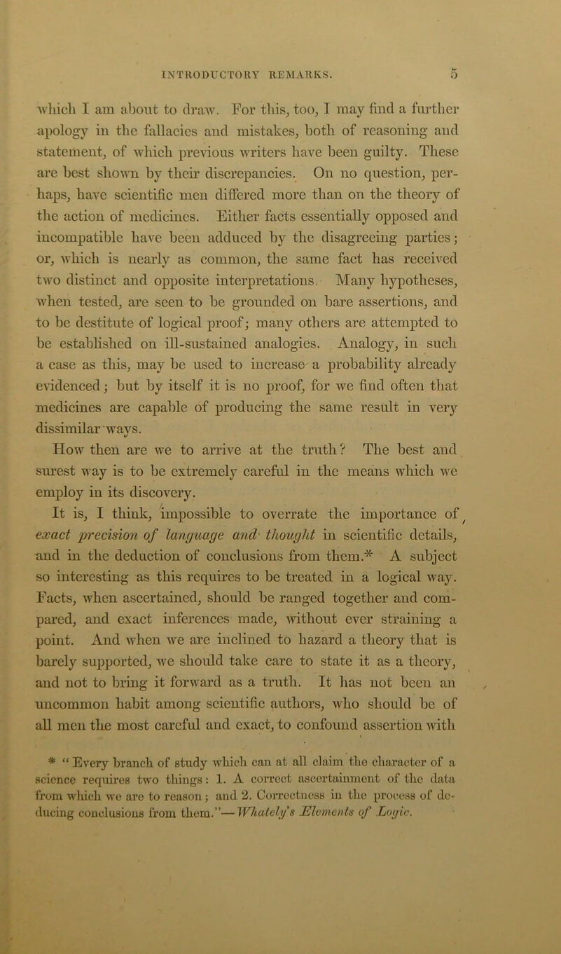 IN T RO D U C TO RY RE MAR K S. •which I am about to dra-sv. For this^ too^ I may find a further apology in the fallaeies and mistakes, both of reasoning and statement, of whieli previous writers have been guilty. These are best shown by theii’ diserepancies. On no question, per- haps, have seientific men differed more than on the theory of the aetion of medicines. Either faets essentially opposed and incompatible have been addueed by the disagreeing parties; or, whieh is nearly as eommon, the same fact has received two distinct and opposite interpretations. Many hypotheses, when tested, are seen to be grounded on bare assertions, and to be destitute of logical proof; many others are attempted to be established on ill-sustained analogies. Analogy, in such a case as this, may be used to increase a probability already evidenced; but by itself it is no proof, for we find often that medieines are eapable of producing the same result in very dissimilar ways. How then are we to arrive at the truth? The best and sm’est way is to be extremely careful in the means whieh we employ in its discovery. It is, I think, impossible to overrate the importance of^ exact precision of language and' thought in scientific details, and in the deduetion of eonelusions from them.* A subjeet so interesting as this requires to be treated in a logieal way. Facts, when ascertained, should be ranged together and com- pared, and exact inferences made, Avithout ever straining a point. And when we are inelined to hazard a theory that is barely supported, we should take eare to state it as a theory, and not to bring it forward as a truth. It has not been an uncommon habit among scientific authors, who should be of all men tho most careful and exaet, to confound assertion with * “ Every branch of study which can at all claim the character of a science requires two things: 1. A correct ascertainment of the data fi’om which we arc to reason ; and 2. Correctness in the process of de- ducing conclusions from them.”—Whatehjs MleniGnls of Lo(fic.