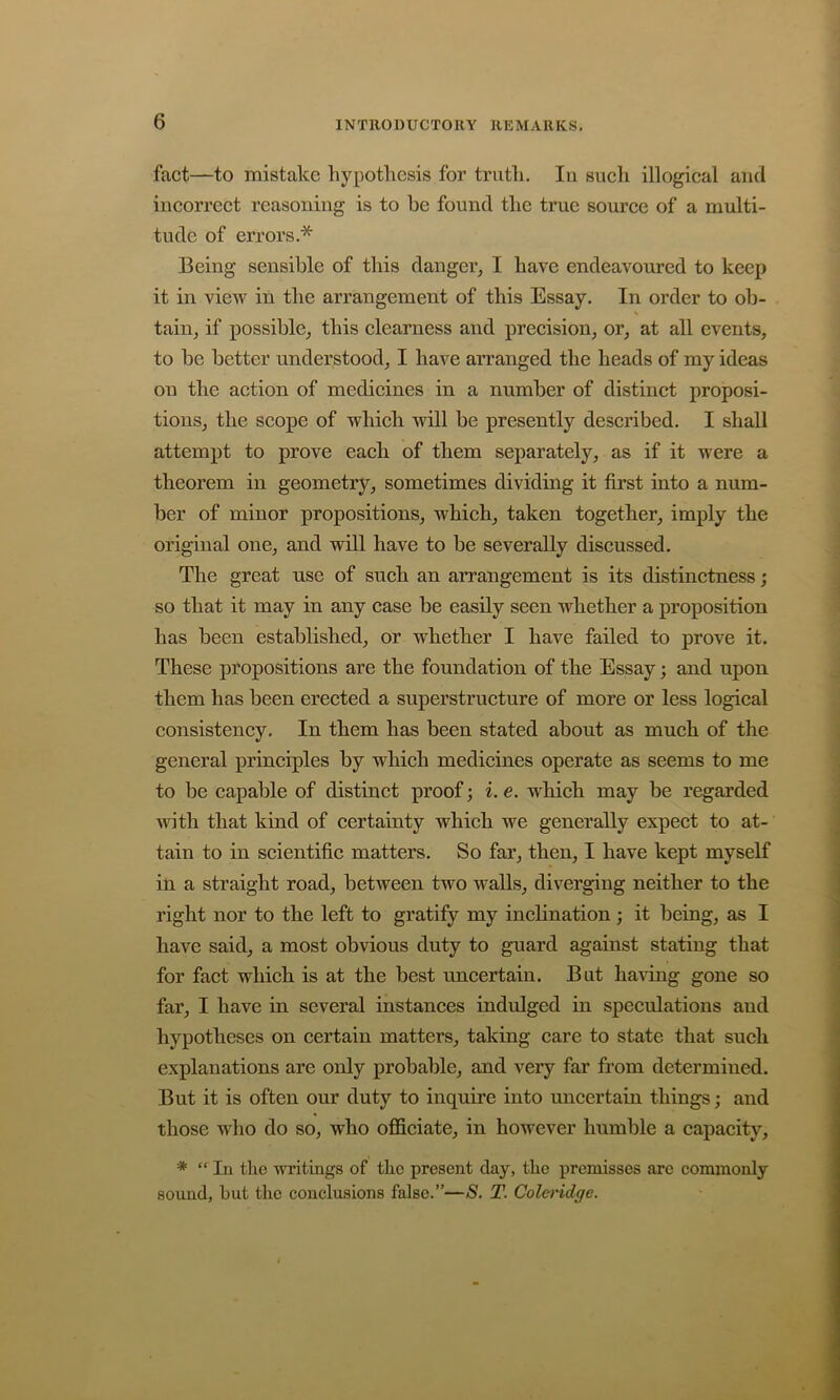 fact—to mistake hypothesis for truth. In sueli illogical and incorrect reasoning is to be found the true source of a multi- tude of errors.* Being sensible of this danger, I have endeavoured to keep it in view in the arrangement of this Essay. In order to ob- s tain, if possible, this clearness and precision, or, at all events, to be better understood, I have arranged the heads of my ideas on the action of medicines in a number of distinct proposi- tions, the scope of which will be presently described. I shall attempt to prove each of them separately, as if it were a theorem in geometry, sometimes dividing it first into a num- ber of minor propositions, which, taken together, imply the original one, and will have to be severally discussed. The great use of such an arrangement is its distinctness; so that it may in any case be easily seen whether a proposition has been established, or whether I have failed to prove it. These propositions are the foundation of the Essay; and upon them has been erected a superstructure of more or less logical consistency. In them has been stated about as much of the general principles by which medicines operate as seems to me to be capable of distinct proof; i. e. which may be regarded with that kind of certainty which we generally expect to at- tain to in scientific matters. So far, then, I have kept myself in a straight road, between two walls, diverging neither to the right nor to the left to gratify my inclination; it being, as I have said, a most obvious duty to guard against stating that for fact which is at the best uncertain. But having gone so far, I have in several instances indulged in speculations and hypotheses on certain matters, taking care to state that such explanations are only probable, and very far from determined. But it is often our duty to inquire into uncertain things; and those who do so, who officiate, in however humble a capacity, * “In the writings of the present day, the premisses are commonly sound, hut the conclusions false.”—S. T. Coleridge.