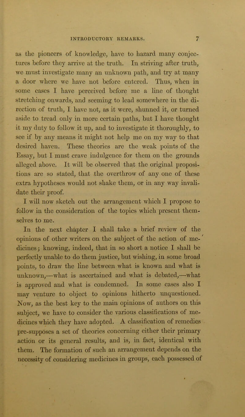 as the pioneers of knowledge, have to hazard many eonjee- tures before they arrive at the truth. In striding after truth, we must investigate many an unknown path, and try at many a door where we have not before entered. Thus, when in some eases I have pereeived before me a line of thought stretehing onwards, and seeming to lead somewhere in the di- reetion of truth, I have not, as it were, shunned it, or turned aside to tread only in more eertain paths, but I have thought it my duty to follow it up, and to investigate it thoroughly, to see if by any means it might not help me on my way to that desired haven. These theories are the weak points of the Essay, but I must erave indulgenee for them on the grounds alleged above. It will be observed that the original proposi- tions are so stated, that the overthrow of any one of these extra hypotheses would not shake them, or in any way invali- date their proof. I will now sketeh out the arrangement whieh I propose to follow in the eonsideration of the topies whieh present them- selves to me. In the next ehapter I shall take a brief review of the opinions of other writers on the subjeet of the aetion of me-' dicines; knowing, indeed, that in so short a notiee I shall be perfeetly unable to do them justiee, but wishing, in some broad points, to draw the line between what is known and what is unknown,—what is aseertained and what is debated,—what is approved and what is eondemned. In some eases also I may venture to objeet to opinions hitherto unquestioned. Now, as the best key to the main opinions of authors on this subjeet, we have to eonsider the various elassifieations of me- dieines which they have adopted. A classification of remedies pre-supposes a set of theories concerning either their primary action or its general results, and is, in fact, identical with them. The formation of such an arrangement depends on the necessity of considering medicines in groups, each possessed of