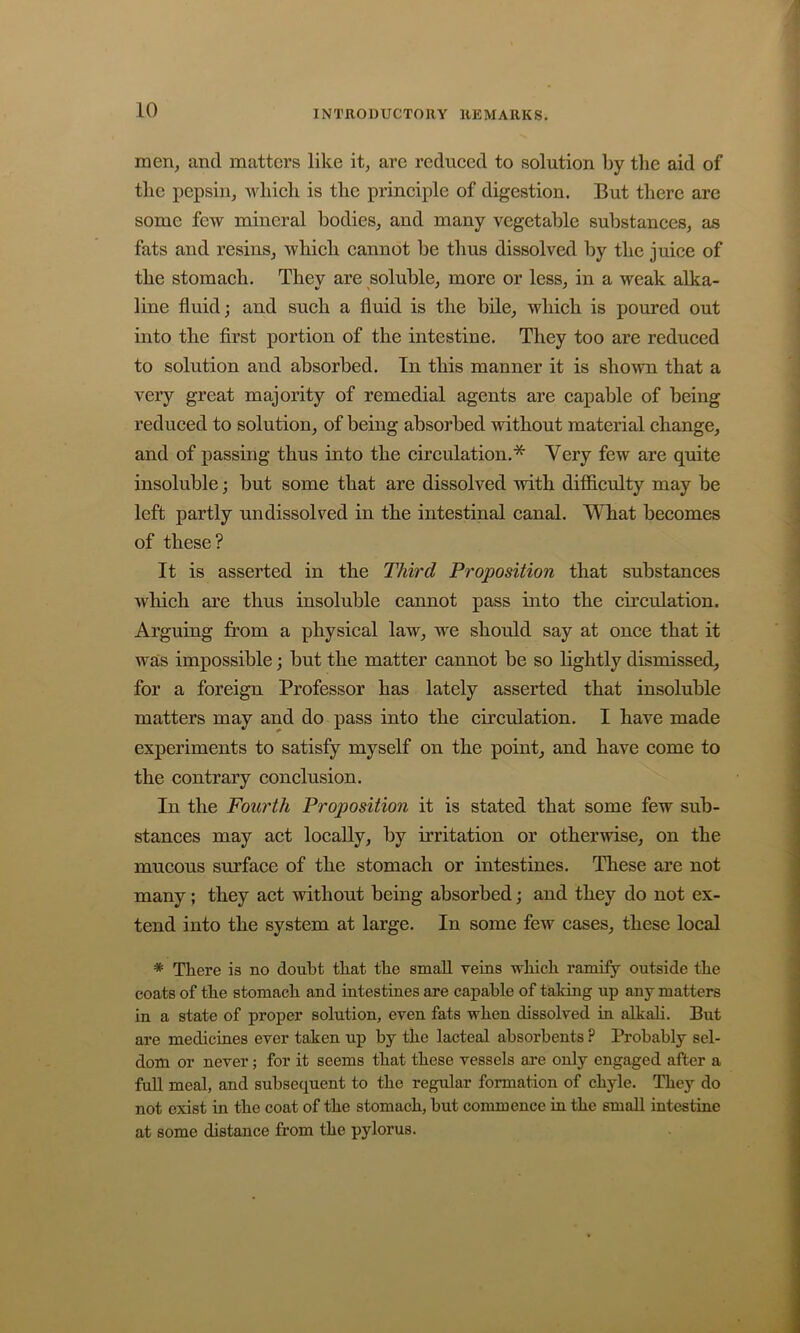 men, and matters like it, are redueed to solution by the aid of the pepsin, Avhieh is the principle of digestion. But there are some few mineral bodies, and many vegetable substances, as fats and resins, which cannot be thus dissolved by the juice of the stomach. Thev are soluble, more or less, in a weak alka- line fluid; and such a fluid is the bile, which is poured out into the first portion of the intestine. They too are reduced to solution and absorbed. In this manner it is shown that a very great majority of remedial agents are capable of being reduced to solution, of being absorbed without material change, and of passing thus into the circulation.* Very few are quite insoluble; but some that are dissolved with difiiculty may be left partly undissolved in the intestinal canal. What becomes of these? It is asserted in the Third Proposition that substances Avhich are thus insoluble cannot pass into the circulation. Arguing from a physical law, we should say at once that it was impossible; but the matter cannot be so lightly dismissed, for a foreign Professor has lately asserted that insoluble matters may and do pass into the circulation. I have made experiments to satisfy myself on the point, and have come to the contrary conclusion. In the Fourth Proposition it is stated that some few sub- stances may act locally, by irritation or otherwise, on the mucous surface of the stomach or intestines. These are not many; they act without being absorbed; and they do not ex- tend into the system at large. In some fcAV cases, these local * There is no doubt that the small veins which ramify outside the coats of the stomach and intestines are capable of taking up any matters in a state of proper solution, even fats when dissolved in alkali. But are medicines ever taken up by the lacteal absorbents P Probably sel- dom or never; for it seems that these vessels are only engaged after a fuU meal, and subsequent to the regular formation of chyle. They do not exist in the coat of the stomach, but commence in the small intestine at some distance from the pylorus.