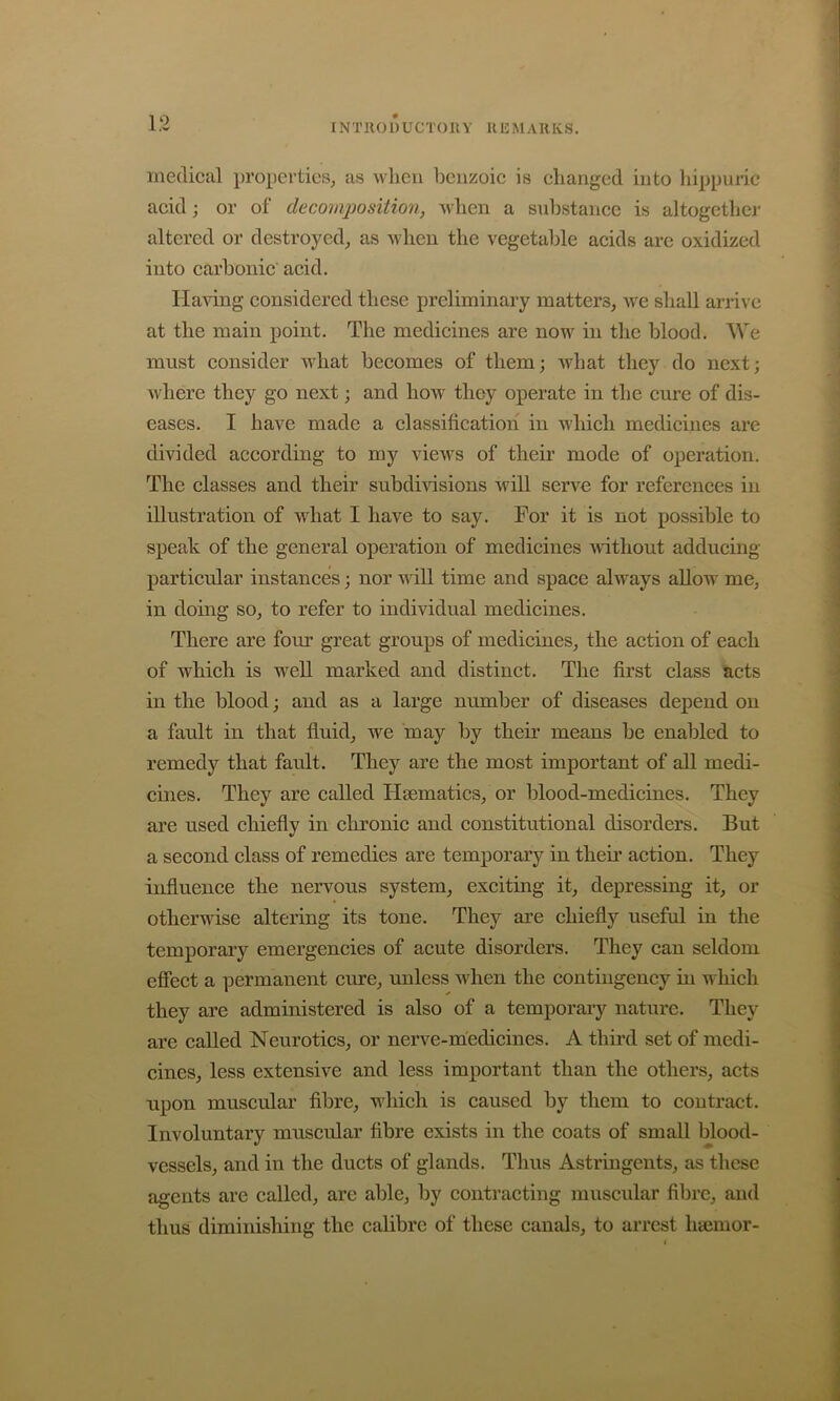 INTllODUCTOIlY 1113 MARKS. medical properties, as when benzoic is changed into liippuric acid; or of decomposition, when a substance is altogether altered or destroyed, as when the vegetable acids are oxidized into carbonic acid. Having considered these preliminary matters, we shall arrive at the main point. The medicines are now in the blood. We must consider what becomes of them; what they do next; where they go next; and how they operate in the cure of dis- eases. I have made a classification in which medicines are divided according to my views of their mode of operation. The classes and their subdiHsions will serve for references in illustration of what I have to say. For it is not possible to speak of the general operation of medicines without adducing particular instances; nor will time and space always allow me, in doing so, to refer to individual medicines. There are four great groups of medicines, the action of each of which is well marked and distinct. The first class acts in the blood; and as a large number of diseases depend on a fault in that fluid, we may by theii’ means be enabled to remedy that fault. They are the most important of all medi- cines. They are called Hsematics, or blood-medicines. They are used chiefly in chronic and constitutional disorders. But a second class of remedies are temporary in theii’ action. They influence the nervous system, exciting it, depressing it, or otherwise altering its tone. They are chiefly useful in the temporary emergencies of acute disorders. They can seldom efiect a permanent cure, unless n^hen the contingency in which they are administered is also of a temporary nature. They are called Neurotics, or nerve-medicines. A third set of medi- cines, less extensive and less important than the others, acts upon muscular fibre, wliich is caused by them to contract. Involuntary muscular fibre exists in the coats of small blood- vessels, and in the ducts of glands. Thus Astringents, as these agents are called, arc able, by contracting muscular fibre, and thus diminishing the calibre of these canals, to arrest htemor-