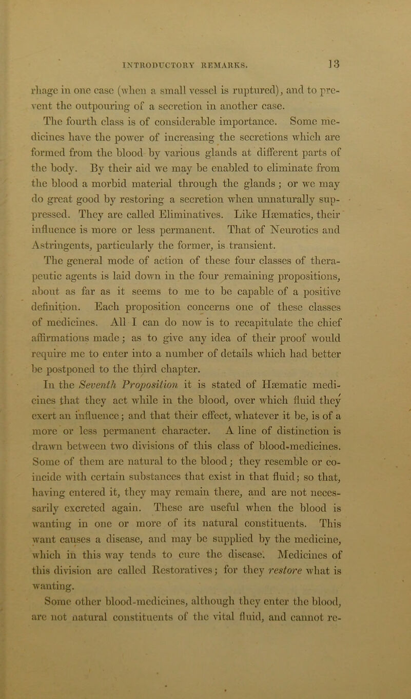 rliagc in one case (when a small vessel is ruptured), and to pre- vent the outpouring of a secretion in another case. The fourth class is of considerable importance. Some me- dicines have the power of increasing the secretions which are formed from the blood by various glands at different parts of the body. By their aid we may be enabled to eliminate from the blood a morbid material through the glands ; or we may do great good by restoring a secretion when unnaturally sup- pressed. They are called Eliminatives. Like Hsematics, their influence is more or less permanent. That of Neurotics and Astringents, particularly the former, is transient. Tlie general mode of action of these four classes of thera- peutic agents is laid down in the four remaining propositions, about as far as it seems to me to be capable of a positive definition. Each proposition concerns one of these classes of medicines. All I can do now is to recapitulate the chief affii*mations made; as to give any idea of their proof would require me to enter into a number of details which had better be postponed to the third chapter. In the Seventh Proposition it is stated of Haematic medi- cines that they act while in the blood, over which fluid they exert an influence; and that their efiect, whatever it be, is of a more or less permanent character. A line of distinction is dra^wn between two divisions of this class of blood-medicines. Some of them are natural to the blood; they resemble or co- incide with certain substances that exist in that fluid; so that, having entered it, they may remain there, and are not neces- sarily excreted again. These are useful when the blood is wanting in one or more of its natural constituents. This want causes a disease, and may be supplied by the medicine, which in this way tends to cure the disease'. Medicines of this division are called Restoratives; for they restore what is ^ranting. Some other blood-medicines, although they enter the blood, are not natural constituents of tlic vital fluid, and cannot re-