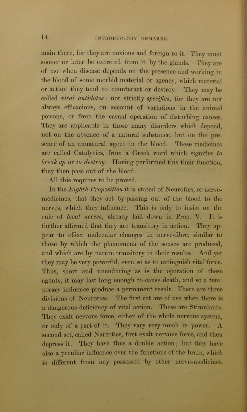 I NTllODUCTOKY RRMAUKS, main there, for they are noxious and foreign to it. They ra ust sooner or later he excreted from it by the glands. They are of use when disease depends on the presence and working in the blood of some morbid material or agency, which material or action they tend to counteract or destroy. They may be called vital antidotes; not strictly specifics, for they are not always efficacious, on account of variations m the animal poisons, or from the casual operation of disturbing causes. They are applicable in those many disorders which depend, not on the absence of a natural substance, but on the pre- sence of an unnatural agent in the blood. These medicines are called Catalytics, from a Greek word which signifies to break up or to destroy. Having performed this theii’ function, they then pass out of the blood. All this requires to be proved. In the Eighth Proposition it is stated of Neurotics, or nerve- medicines, that they act by passing out of the blood to the nerves, which they influence. This is only to insist on the rule of local access, already laid down in Prop. V. It is further affirmed that they are transitory in action. They ap- pear to effect molecular changes in nerve-fibre, similar to those by which the phenomena of the senses are produced, and which are by nature transitory in their results. And yet they may be very powerful, even so as to extinguish vital force. Thus, short and unenduring as is the operation of these agents, it may last long enough to cause death, and so a tem- porary influence produce a permanent result. There are three divisions of Neurotics. The first set are of use when there is a dangerous deficiency of vital action. These are Stimulants. They exalt nervous force, either of the whole nervous system, or only of a part of it. They vary very much in power. A second set, called Narcotics, first exalt nervous force, and then depress it. They have thus a double action; but they have also a peculiar influence over tlie functions of the brain, Avhich is different from any possessed by other nervc-mcdiciiies.