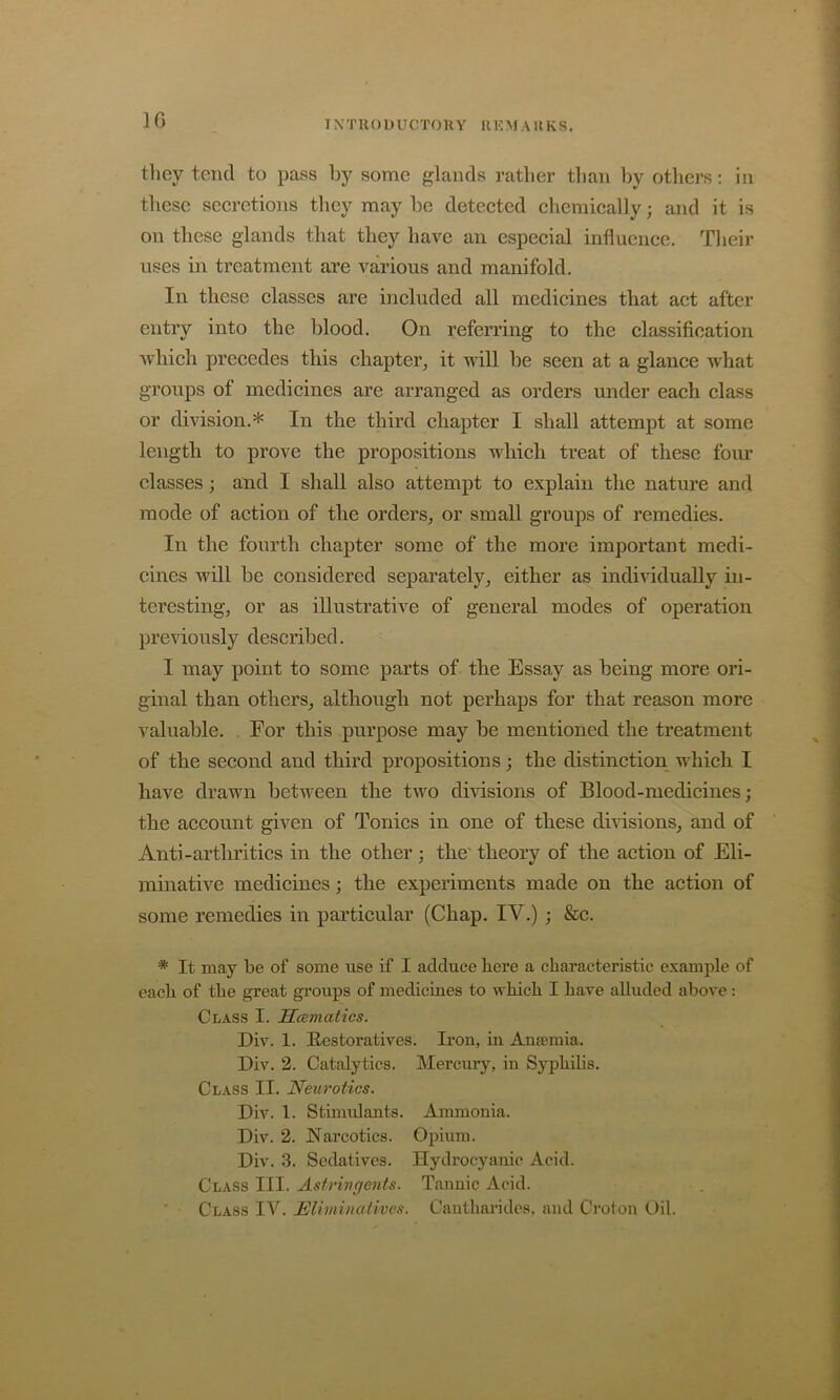 IG IXTIIODUCTOKY UKMAllKS. they tend to pass by some glands rather than l)y others: in these seeretions they may be detected chemically; and it is on these glands that they have an especial influence. Their uses in treatment are various and manifold. In these classes are included all medicines that act after entry into the blood. On referring to the classification which precedes this chapter^ it will be seen at a glance what groups of medicines are arranged as orders under each class or division.* In the third chapter I shall attempt at some length to prove the propositions which treat of these foiu’ classes; and I shall also attempt to explain the nature and mode of action of the orders^ or small groups of remedies. In the fourth chapter some of the more important medi- cines will be considered separately^ either as individually in- teresting, or as illustrative of general modes of operation previously described. I may point to some parts of the Essay as being more ori- ginal than others, although not perhaps for that reason more valuable. For this purpose may be mentioned the treatment of the second and third propositions; the distinction which I have drawn between the two divisions of Blood-medicines; the account given of Tonics in one of these dmsions, and of Anti-arthritics in the other; the'theory of the action of Eli- minative medicines; the experiments made on the action of some remedies in particular (Chap. IV.) ; &c. * It may be of some use if I adduce here a characteristic example of each of the great groups of medicines to which I have alluded above: Class I. Hcematics. Div. 1. Hestoratives. Iron, in Anaemia. Div. 2. Catalytics. Mercury, in Syphibs. Class II. Neurotics. Div. 1. Stimidants. Aimnonia. Div. 2. Narcotics. Opium. Div. 3. Sedatives. Hydrocyanic Acid. Class III. Astrivc/ents. Tannic Acid.