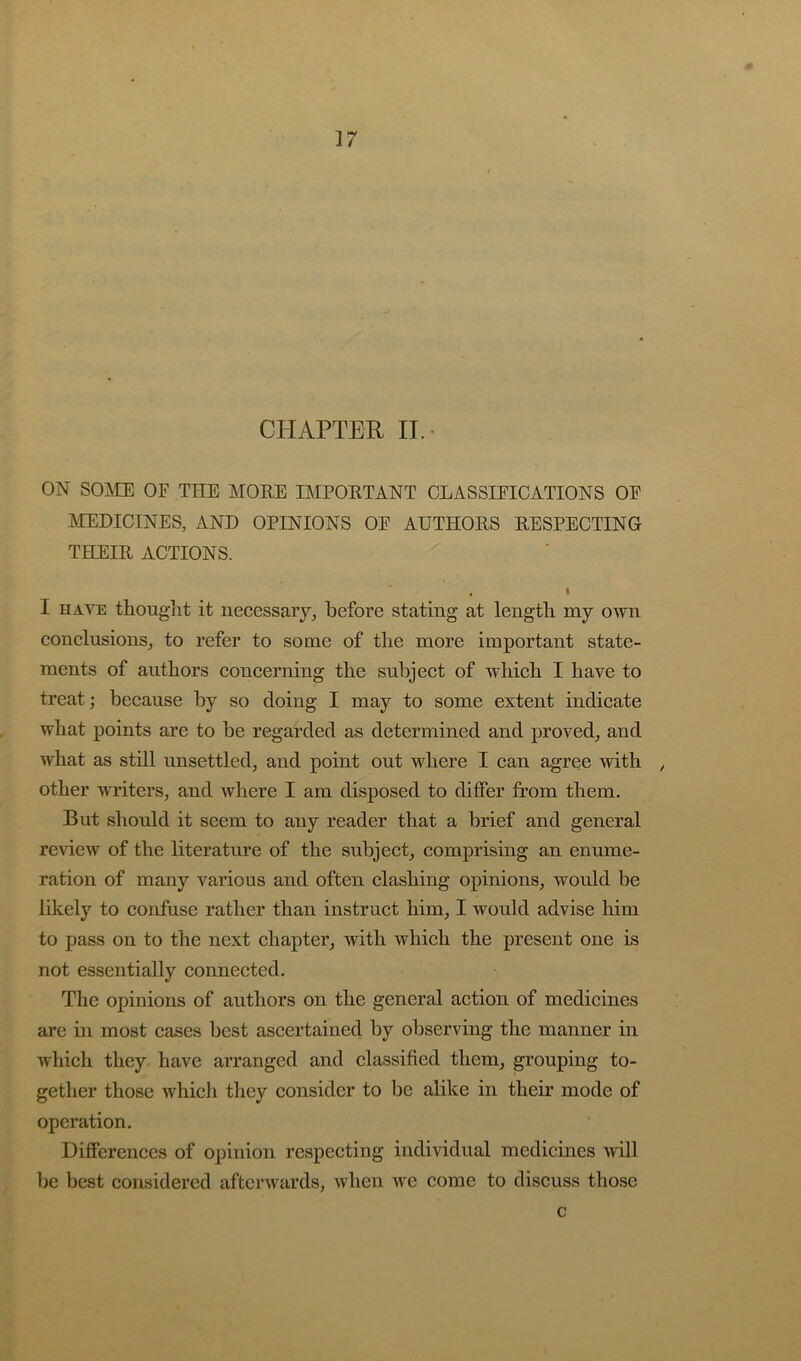 ]7 CHAPTER II. ON sojVie of the more important classifications of IVIEDICINES, AND OPINIONS OF AUTHORS RESPECTING THEIR ACTIONS. I I HAVE thought it necessary, before stating at length my own conclusions, to refer to some of the more important state- ments of authors concerning the subject of which I have to treat; because by so doing I may to some extent indicate what points are to be regarded as determined and proved, and what as still unsettled, and point out where I can agree with , other VTiters, and where I am disposed to differ from them. But should it seem to any reader that a brief and general review of the literature of the subjeet, comprising an enume- ration of many various and often clashing opinions, would be likely to confuse rather than instruct him, I would advise him to pass on to the next chapter, with which the present one is not essentially connected. The opinions of authors on the general action of medicines are in most cases best ascertained by observing the manner in which they, have arranged and classified them, grouping to- gether those which they consider to be alike in their mode of operation. Differences of opinion respecting individual medicines will be best considered afterwards, when we come to discuss those c