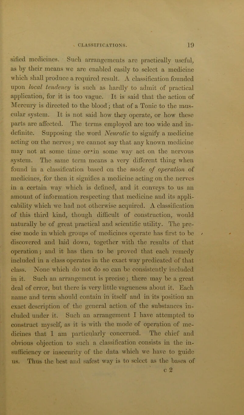 sificd medicines. Such arrangements arc practically useful^ as by their means we are enabled easily to select a medicine which shall produce a required result. A classification founded upon local tendency is such as hardly to admit of practical application, for it is too vague. It is said that the action of Mercuiy is directed to the blood; that of a Tonic to the mus- cular system. It is not said how tlrey operate, or how these parts are affected. The terms employed are too wide and in- definite. Supposing the word Neurotic to signify a medicine acting on the nerves; we eannot say that any known medicine may not at some time or’in some way act on the nervous system. The same term means a very different thing when found in a classification based on the mode of operation of medicines, for then it signifies a medicine acting on the nerves in a certain way which is defined, and it eonveys to us an amount of information respecting that medicine and its appli- cability which we had not otherwise acquired. A classification of this third kind, though difficult of construction, would naturally be of great practical and scientific utility. The pre- cise mode in which groups of medicines operate has first to be diseovered and laid down, together with the results of that operation; and it has then to be proved that each remedy included in a class operates in the exact way predicated of that class. None which do not do so can be consistently included in it. Such an arrangement is precise; there may be a great deal of error, but there is very little vagueness about it. Each name and term should contain in itself and in its position an exact description of the general action of the substances in- cluded under it. Such an arrangement I have attempted to construct myself, as it is with the mode of operation of me- dicines that I am particularly concerned. The chief and obvious objection to such a classification consists in the in- sufficiency or insecurity of the data which we have to guide Thus tlic best and safest way is to select as tlic bases of c 2 us.