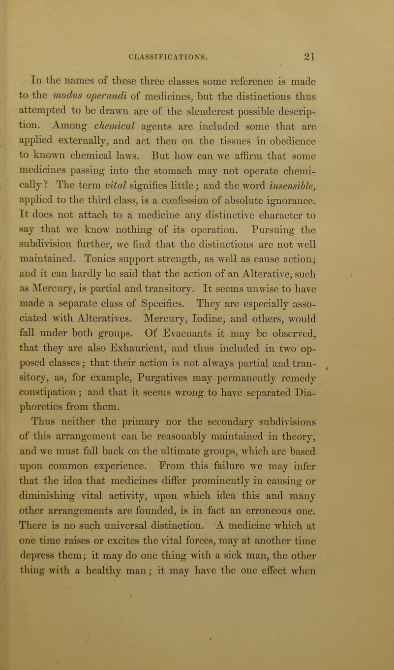 In the names of these three elasses some referenee is made to the modus operandi of medieines^ but the distinetions thus attempted to be drawn are of the slenderest possible descrip- tion. Among chemical agents are iucluded some that are applied externally^ and act then on the tissues in obedience to known chemical laws. But how can we affirm that some medicines passing into the stomach may not operate chemi- cally ? The term vital signifies little; and the word insensible, applied to the third class^ is a confession of absolute ignorance. It does not attach to a medicine any distinctive character to say that we know notliing of its operation. Pursuing the subdivision further^ we find that the distinctions are not well maintained. Tonics support strength^ as well as cause action; and it can hardly be said that the action of an Alterative^ such as Mercury^ is partial and transitory. It seems unwise to have made a separate class of Specifics. They are especially asso- ciated with Alteratives. Mercury, Iodine, and others, would fall under both groups. Of Evacuants it may be observed, that they are also Exhaurient, and thus included in two op- posed classes; that their action is not always partial and tran- sitory, as, for example. Purgatives may permanently remedy constipation; and that it seems wrong to have separated Dia- phoretics from them. Thus neither the primary nor the secondary subdivisions of this arrangement can be reasonably maintained in theory, and we must fall back on the ultimate groups, which are based upon common experience. From this failure, we may infer that the idea that medicines differ prominently in causing or diminishing vital activity, upon which idea this and many other arrangements are founded, is in fact an erroneous one. There is no such universal distinction. A medicine which at one time raises or excites the vital forces, may at another time depress them; it may do one thing with a sick man, the other thing with a healthy man; it may have the one effect when