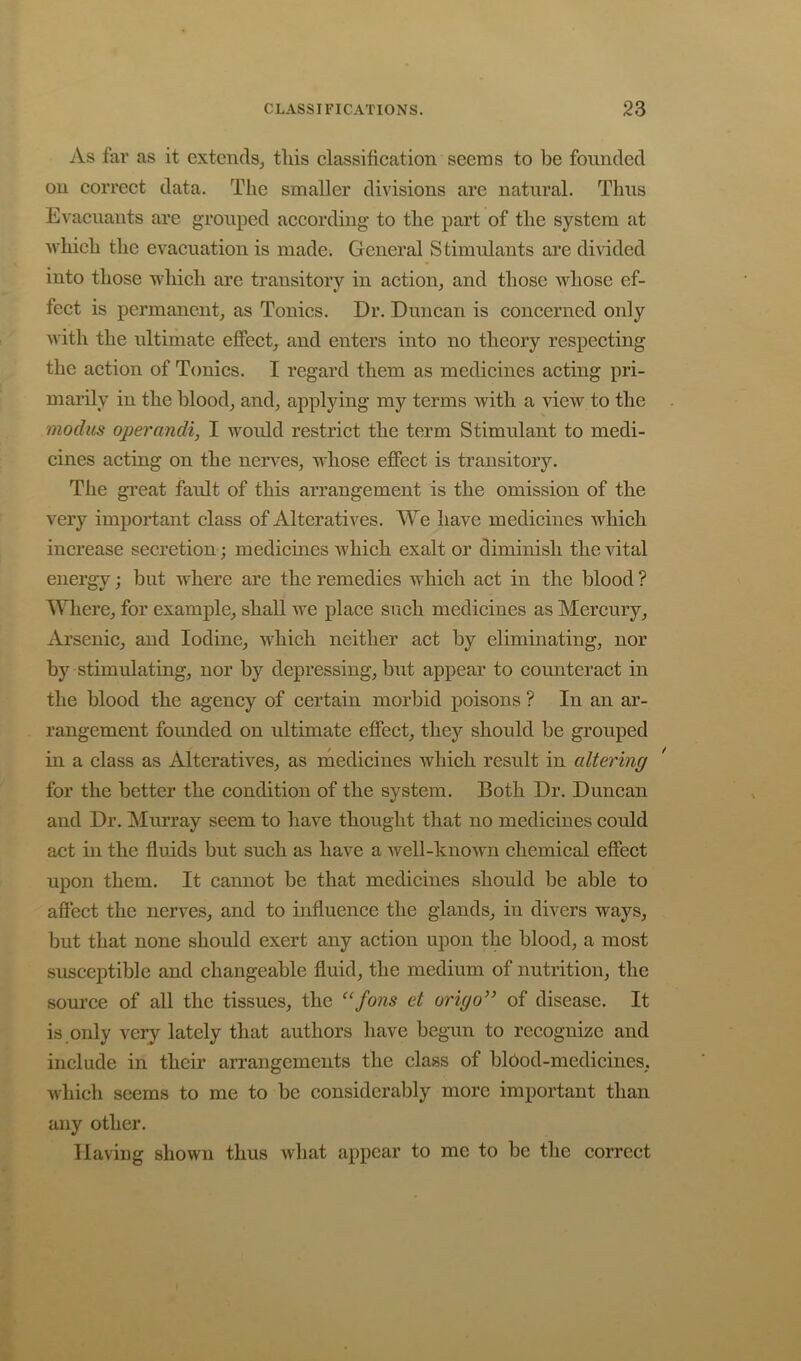As far as it extends, this classification seems to be founded on correct data. The smaller divisions are natural. Thus Evaciiants are grouped according to the part of the system at which the evacuation is made. General Stimulants are di^dded into those which are transitory in action, and those whose ef- fect is permanent, as Tonics. Dr. Duncan is concerned only with the ultimate effect, and enters into no theory respecting the action of Tonics. I regard them as medicines acting pri- marily in the blood, and, applying my terms with a view to the modus operandi, I would restrict the term Stimulant to medi- cines acting on the nen^es, whose effect is transitory. The great fault of this arrangement is the omission of the very important class of Alteratives. We have medicines which increase secretion; medicines which exalt or diminish the vital energy; but where are the remedies which act in the blood ? Where, for example, shall we place such medicines as Mercury, Arsenic, and Iodine, which neither act by eliminating, nor by stimulating, nor by depressing, but appear to counteract in the blood the agency of certain morbid poisons ? In an ar- rangement founded on ultimate effect, they should be grouped in a class as Alteratives, as medicines which result in altering ' for the better the condition of the system. Both Dr. Duncan and Dr. Murray seem to have thought that no medicines could act in the fluids but such as have a well-known chemical effect upon them. It cannot be that medicines should be able to affect the nerves, and to influence the glands, in divers ways, but that none should exert any action upon the blood, a most susceptible and changeable fluid, the medium of nutrition, the source of all the tissues, the fons et o7'igo” of disease. It is only very lately that authors have begun to recognize and include in their arrangements the class of bl6od-medicines, which seems to me to be considerably more important than any other. Having shown thus what appear to me to be the correct