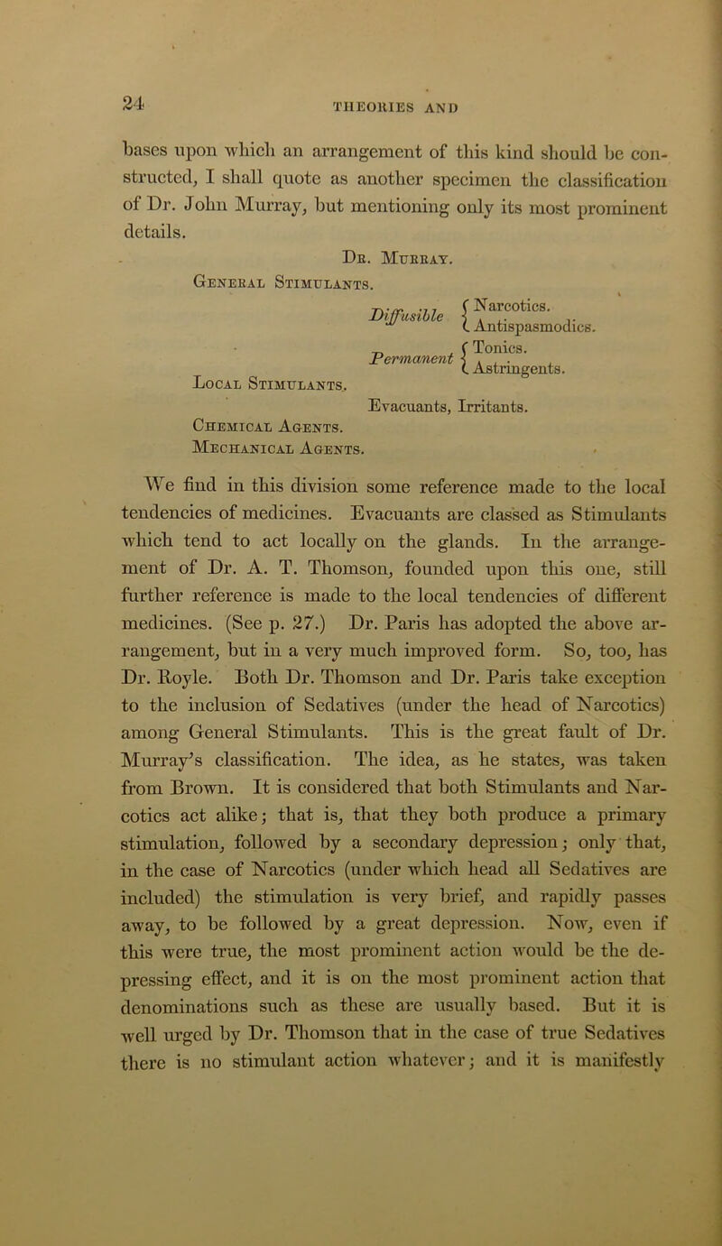 bases upon whicli an arrangement of this kind should be con- structed, I shall quote as another specimen tlie classification of Dr, John Murray, but mentioning only its most prominent details. De. Mueeat. Geneeal Stimulants. Local Stimulants,. Diffusible ^ Permanent ^ Narcotics. Antispasmodics. Tonics. Astringents. Evacuants, Irritants. Chemical Agents. Mechanical Agents. We find in this division some referenee made to the local tendencies of medicines. Evacuants are classed as Stimulants whieh tend to aet locally on the glands. In the arrange- ment of Dr. A. T. Thomson, founded upon this one, still further referenee is made to the loeal tendencies of diSerent medieines. (See p, 27.) Dr. Paris has adopted the above ar- rangement, but in a very much improved form. So, too, has Dr. Royle. Both Dr. Thomson and Dr. Paris take exception to the inclusion of Sedatives (under the head of Narcotics) among General Stimulants, This is the great fault of Dr. Murray^ s elassification. The idea, as he states, was taken from Brown. It is considered that both Stimulants and Nar- coties act alike; that is, that they both produce a primary stimulation, followed by a secondary depression; only that, in the case of Narcotics (under which head all Sedatives are included) the stimulation is very brief, and rapidly passes away, to be followed by a great depression. Now, even if this were true, the most prominent action would be the de- pressing effect, and it is on the most prominent action that denominations such as these are usually based. But it is well urged by Dr. Thomson that in the case of true Sedatives there is no stimulant action whatever; and it is manifestly