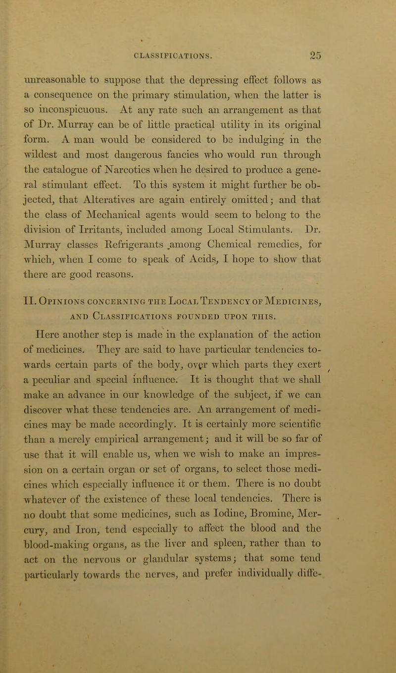 unreasonable to suppose that the depressing effect follows as a consequence on the primary stimulation, when the latter is so uiconspicuous. At any rate such an arrangement as that of Dr. IMurray can be of little practical utility in its original form. A man would be considered to be indulging in the wildest and most dangerous fancies who would run through the catalogue of Narcotics when he desired to produce a gene- ral stimulant effect. To this system it might further be ob- jected, that Alteratives are again entirely omitted; and that the class of Mechanical agents would seem to belong to the division of Irritants, included among Local Stimulants. Dr. jMurray classes Refrigerants .among Chemical remedies, for which, when I come to speak of Acids, I hope to show that there are good reasons. II. Opinions concerning the Local Tendency of Medicines, AND Classifications founded upon this. Here another step is made in the explanation of the action of medicines. They are said to have particular tendencies to- wards certain parts of the body, ovgr which parts they exert ^ a peculiar and special influence. It is thought that we shall make an advance in our knowledge of the subject, if we can discover what these tendencies are. An arrangement of medi- cines may be made accordingly. It is certainly more scientific than a merely empirical arrangement; and it wiU be so far of use that it will enable us, when we wish to make an impres- sion on a certain organ or set of organs, to select those medi- cines which especially influence it or them. There is no doubt whatever of the existence of these local tendencies. There is no doubt that some medicines, such as Iodine, Bromine, Mer- cury, and Iron, tend especially to affect the blood and the blood-making organs, as the liver and spleen, rather than to act on the nervous or glandular systems; that some tend particularly towards the nerves, and prefer individually diffc-