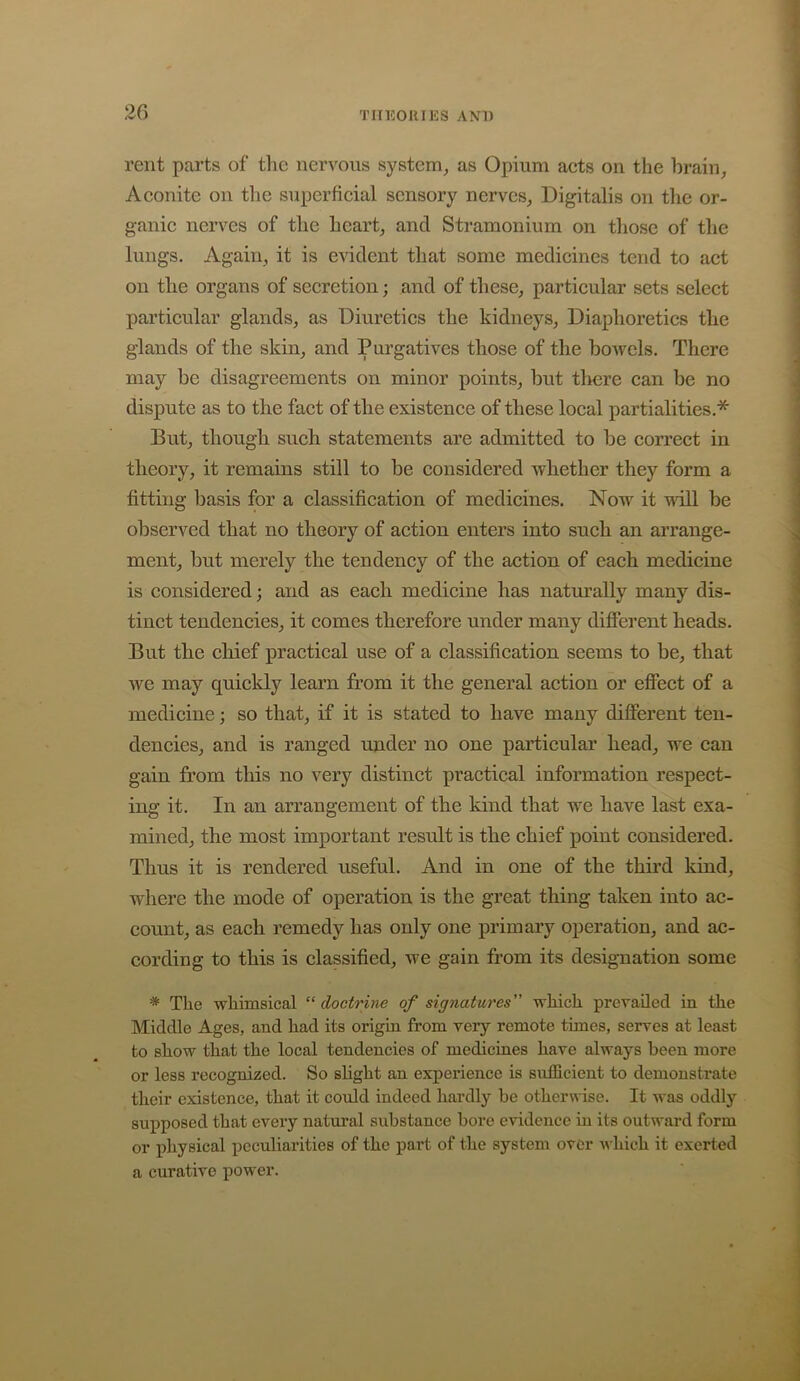 rent parts of the nervous system^ as Opium acts on the hrain^ Aconite on the superficial sensory nerves^ Digitalis on the or- ganic nerves of the heart, and Stramonium on those of the lungs. Again, it is evident that some medicines tend to act on the organs of secretion; and of these, particular sets select particular glands, as Diuretics the kidneys. Diaphoretics the glands of the skin, and Purgatives those of the bowels. There may be disagreements on minor points, but tliere can be no dispute as to the fact of the existence of these local partialities.* But, though such statements are admitted to be correct in theory, it remains still to be considered whether they form a fitting basis for a classification of medicines. Now it null be observed that no theory of action enters into such an arrange- ment, but merely the tendency of the action of each medicine is considered; and as each medicine has natm’ally many dis- tinct tendencies, it comes therefore under many different heads. But the chief practical use of a classification seems to be, that we may quickly learn from it the general action or effect of a medicine; so that, if it is stated to have many different ten- dencies, and is ranged under no one particular head, we can gain from this no very distinct practical information respect- ing it. In an arrangement of the kind that we have last exa- mined, the most important result is the chief point considered. Thus it is rendered useful. And in one of the third kind, where the mode of operation is the great thing taken into ac- count, as each remedy has only one primary operation, and ac- cording to this is classified, we gain from its designation some * The whimsical “ doctrine of signatures” which prevailed in the Middle Ages, and had its origin from very remote times, serves at least to show that the local tendencies of medicines have always been more or less recognized. So slight an experience is sufficient to demonstrate their existence, that it could indeed hardly he otherwise. It was oddly supposed that every natural substance bore evidence m its outward form or physical peculiarities of the part of the system over which it exerted a curative power.