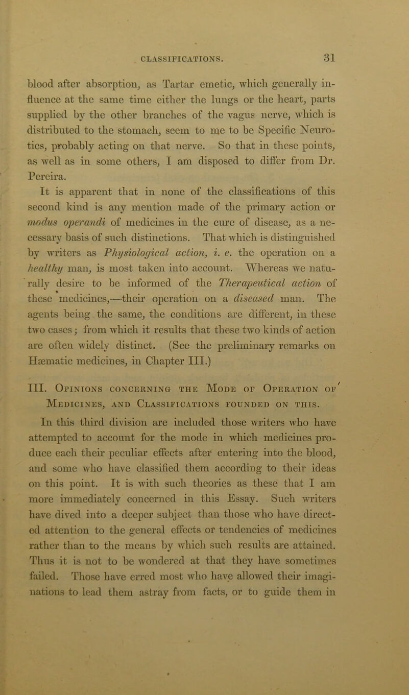 blood after absorption, as Tartar emetic, wliicb generally in- fluence at the same time either the lungs or the heart, parts supplied by the other branches of the vagus nerve, which is distributed to the stomach, seem to me to be Specific Neuro- tics, probably acting on that nerve. So that in these points, as well as in some others, I am disposed to differ fi’om Dr. Pereira. It is apparent that in none of the classifications of this second kind is any mention made of the primary action or modus operandi of medicines in the cure of disease, as a ne- cessary basis of such distinctions. That which is distinguished by writers as Physiological action, i. e. the operation on a healthy man, is most taken into account. Whereas we natu- rally desire to be informed of the Therapeutical action of these medicines,—theii’ operation on a diseased man. The agents being the same, the conditions are different, in these two cases; from which it results that these two kinds of action are often widely distinct. (See the preliminary remarks on Hsematic medicines, in Chapter III.) III. Opinions concerning the Mode of Operation of*^ Medicines, and Classifications founded on this. In this third division are included those writers who have attempted to account for the mode in which medicines pro- duce each their peculiar effects after entering into the blood, and some who have classified them according to their ideas on this point. It is with such theories as these that I am more immediately concerned in this Essay. Such writers have dived into a deeper subject than those who have direct- ed attention to the general effects or tendencies of medicines rather than to the means by which such results are attained. Thus it is not to be wondered at that they have sometimes failed. Those have erred most who have allowed their imagi- nations to lead them astray from facts, or to guide them in