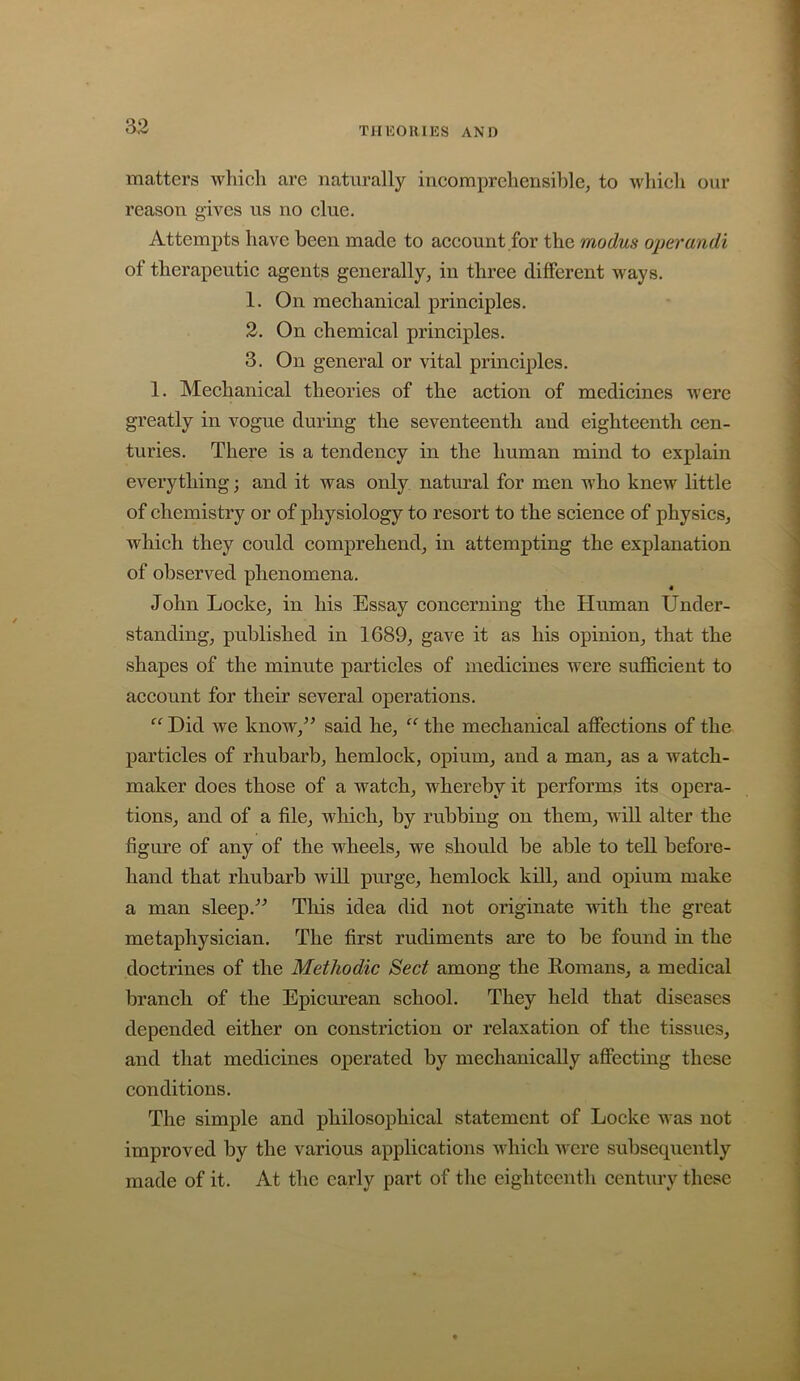 matters which are naturally iucomprehensihle, to which our reason gives us no clue. Attempts have been made to account for the modus operandi of therapeutic agents generally, in three different ways. 1. On mechanical principles. 2. On chemical principles. 3. On general or vital principles. 1. Mechanical theories of the action of medicines were greatly in vogue during the seventeenth and eighteenth cen- turies. There is a tendency in the human mind to explain everything; and it was only natural for men who knew little of chemistry or of physiology to resort to the science of physics, which they could comprehend, in attempting the explanation of observed phenomena. John Locke, in his Essay concerning the Human Under- standing, published in 1689, gave it as his opinion, that the shapes of the minute particles of medicines were sufficient to account for their several operations. “ Did we know,’^ said he, “ the mechanical affections of the particles of rhubarb, hemlock, opium, and a man, as a watch- maker does those of a watch, whereby it performs its opera- tions, and of a file, wliich, by rubbing on them, will alter the figure of any of the wheels, we should be able to tell before- hand that rhubarb will purge, hemlock kill, and opium make a man sleep.'’^ Tliis idea did not originate with the great metaphysician. The first rudiments are to be found in the doctrines of the Methodic Sect among the Eomans, a medical branch of the Epicurean school. They held that diseases depended either on constriction or relaxation of the tissues, and that medicines operated by mechanically affecting these conditions. The simple and philosophical statement of Locke was not improved by the various applications which were subsequently made of it. At the early part of the eighteenth century these