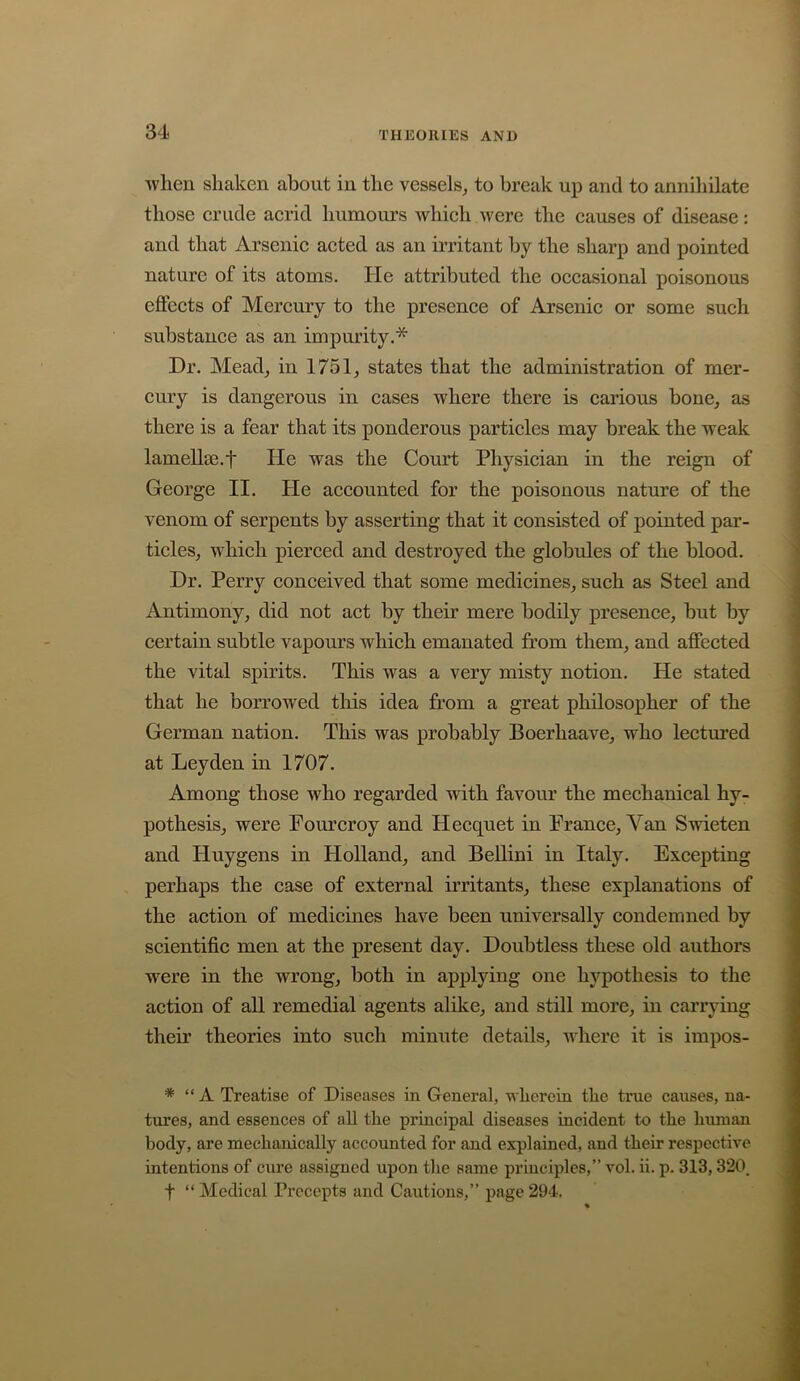 ■when shaken about in the vessels, to break up and to annihilate those crude acrid humours which were the causes of disease: and that Arsenic acted as an irritant by the sharp and pointed nature of its atoms. He attributed the occasional poisonous effects of Mercury to the presence of Arsenic or some such substance as an impurity.* Dr. Mead, in 1751, states that the administration of mer- cury is dangerous in cases where there is carious bone, as there is a fear that its ponderous particles may break the weak lamellie.t He was the Court Physician in the reign of George II. He accounted for the poisonous nature of the venom of serpents by asserting that it consisted of pointed par- ticles, which pierced and destroyed the globules of the blood. Dr. Perry conceived that some medicines, such as Steel and Antimony, did not act by their mere bodily presence, but by certain subtle vapours which emanated from them, and affected the vital spirits. This was a very misty notion. He stated that he borrowed this idea from a great philosopher of the German nation. This was probably Boerhaave, who lectured at Leyden in 1707. Among those who regarded with favour the mechanical hy- pothesis, were Pom’croy and Hecquet in Prance, Van Swieten and Huygens in Holland, and BeUini in Italy. Excepting perhaps the case of external irritants, these explanations of the action of medicines have been universally condemned by scientific men at the present day. Doubtless these old authors were in the wrong, both in applying one hypothesis to the action of all remedial agents alike, and still more, in carrying their theories into such minute details, where it is impos- * “A Treatise of Diseases in General, wherein the true causes, na- tures, and essences of all the principal diseases incident to the human body, are mechanically accounted for and explained, and their respective intentions of cure assigned upon the same principles,” vol. ii. p. 313,320. t “ Medical Precepts and Cautions,” page 294.