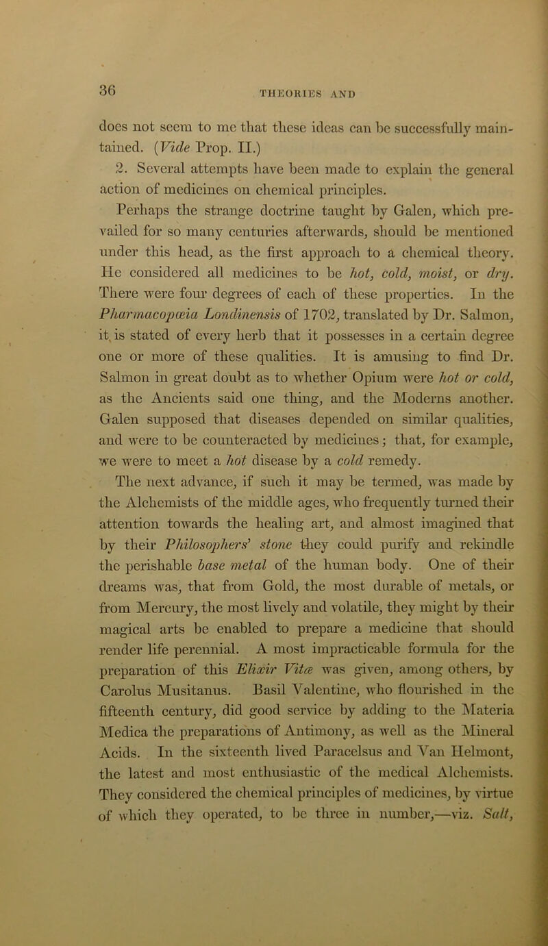 does not seem to me that tliese ideas can be successfully main- tained. (Vide Prop. II.) 2. Several attempts have been made to explain the general action of medicines on chemical principles. Perhaps the strange doctrine taught by Galen, which pre- vailed for so many centuries afterwards, should be mentioned under this head, as the first approach to a chemical theory. He considered all medicines to be 7^o^, coZ^7, moist, or dry. There were fom* degrees of each of these properties. In the Pharmacopoeia Londinensis of 1702, translated by Dr. Salmon, it, is stated of every herb that it possesses in a certain degree one or more of these qualities. It is amusing to find Dr. Salmon in great doubt as to whether Opium were hot or cold, as the Ancients said one thing, and the Moderns another. Galen supposed that diseases depended on similar qualities, and were to be counteracted by medicines; that, for example, we were to meet a hot disease by a cold remedy. The next advance, if such it may be termed, was made by the Alchemists of the middle ages, who frequently turned their attention towards the healing art, and almost imagined that by their Philosophers’ stone they could purify and rekindle the perishable base metal of the human body. One of their dreams was, that from Gold, the most durable of metals, or from Mercury, the most lively and volatile, they might by their magical arts be enabled to prepare a medicine that should render life perennial. A most impracticable formula for the preparation of this Elixir Vita was given, among others, by Carolus Musitanus. Basil Valentine, who flourished in the fifteenth century, did good service by adding to the IMateria Medica the preparations of Antimony, as well as the Mineral Acids. In the sixteenth lived Paracelsus and Van Helmont, the latest and most enthusiastic of the medical Alchemists. They considered the chemical principles of medicines, by virtue of which they operated, to be three in number,—viz. Salt,