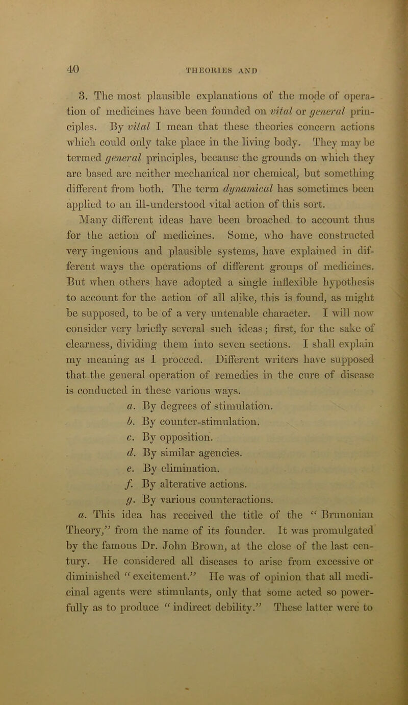 3. The most plausible explanations of the mode of opera- tion of medicines have been founded on vital or general prin- ciples. By vital I mean that these theories concern actions which could only take place in the living body. They may be termed general principles,, because the grounds on which tliey are based are neither mechanical nor chemical^ but something different from both. The term dynamical has sometimes been applied to an ill-understood vital action of this sort. Many different ideas have been broached to account thus for the action of medicines. Some^ who have constructed very ingenious and plausible systems^ have explained in dif- ferent Avays the operations of different groups of medicines. But when others have adopted a single inflexible hypothesis to account for the action of all alike, this is found, as might be supposed, to be of a very untenable character. I Avill now consider very briefly several such ideas; first, for the sake of clearness, dividing them into seven sections. I shall explain my meaning as I proceed. Different writers have supposed that the general operation of remedies in the em’e of disease is conducted in these various ways. a. By degrees of stimulation. b. By counter-stimulation. c. By opposition. d. By similar agencies, e. By ebmination. /. By alterative actions. g. By various counteractions. a. This idea has receded the title of the Brunoniaii Theory,^^ from the name of its founder. It Avas promulgated by the famous Dr. John BroAvn, at the close of the last cen- tury. He considered all diseases to arise from excessive or diminished “ excitement.^^ He was of opinion that all medi- cinal agents Avere stimulants, only that some acted so power- fully as to produce “ indirect debility.” These latter Averc to