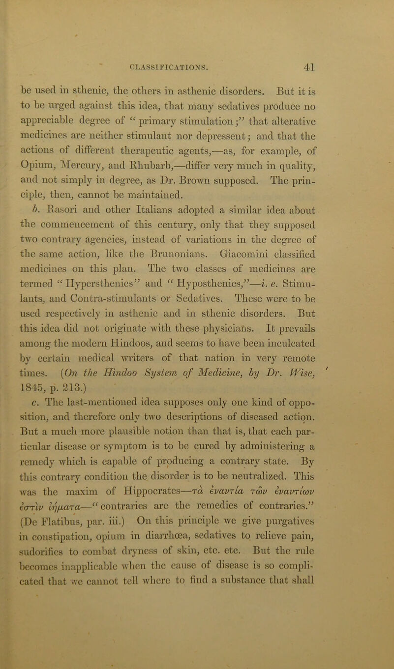 be used in stlienie^ tlie otliers in asthenic disorders. But it is to be ui’gcd against this idea^ that many sedatives produce no appreciable degree of primary stimulationthat alterative medicines are neither stimulant nor depressent; and that the actions of different therapeutic agents,—as, for example, of Opium, jMercury, and Bhubarb,—differ very much in quality, and not simply in degree, as Dr. Broum supposed. The prin- ciple, then, cannot be maintained. b. Basori and other Italians adopted a similar idea about the commencement of this century, only that they supposed two contrary agencies, instead of variations in the degree of the same action, like the Brunonians. Giacomini classified medicines on this plan. The two classes of medicines are termed Hypersthenics'’^ and Hyposthenics,^^—i. e. Stimu- lants, and Contra-stimulants or Sedatives. These were to be used respectively in asthenic and in sthenic disorders. But this idea did not originate with these physiciafis. It prevails among the modern Hindoos, and seems to have been inculcated by certain medical writers of that nation in very remote times. {On the Hindoo System of Medicine, by Dr. Wise, 1845, p. 213.) c. The last-mentioned idea supposes only one kind of oppo- sition, and therefore only two descriptions of diseased action. But a much more plausible notion than that is, that each par- ticular disease or symptom is to be cured by administering a remedy which is capable of producing a contrary state. By this contrary condition the disorder is to be neutralized. This was the maxim of Hippocrates—ra havria rcov ivavTicov icTTLv lyfjLara—contraries are the remedies of contraries.” * (De Flatibus, par. iii.) On this principle we give purgatives in constipation, opium in diarrhoea, sedatives to relieve pain, sudorifics to combat dryness of skin, etc. etc. But the rule becomes inapplicable when tlie cause of disease is so compli- cated that we cannot tell where to find a substance that shall