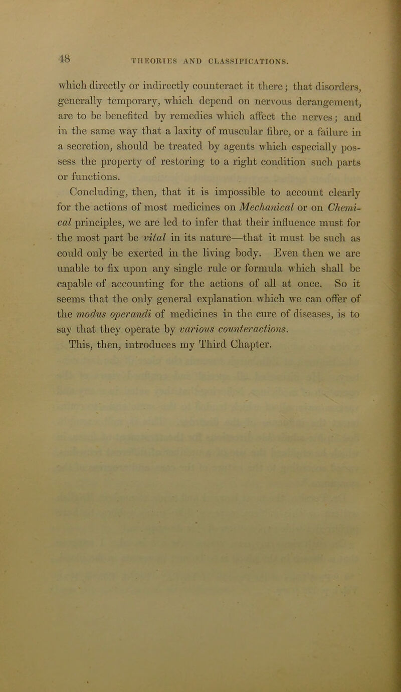 18 TIlKOlllKS AND CI.ASfSII'ICATIONS. wliich directly or indirectly counteract it tliere; that disorders, generally temporary, which depend on nervous derangement, are to be benefited by remedies which alfect the nerves; and in the same way that a laxity of muscular fibre, or a failure in a secretion, should be treated by agents which especially pos- sess the property of restoring to a right condition such parts or functions. Concluding, then, that it is impossible to account clearly for the actions of most medicines on Mechanical or on Chemi- cal principles, we are led to infer that their influence must for - the most part be vital in its nature—that it must be such as could only be exerted in the living body. Even then we are unable to fix upon any single rule or formula which shall be capable of accounting for the actions of all at once. So it seems that the only general explanation which we can offer of the modus operandi of medicines in the cure of diseases, is to say that they operate by various counteractions. Tliis, then, introduces my Third Chapter.