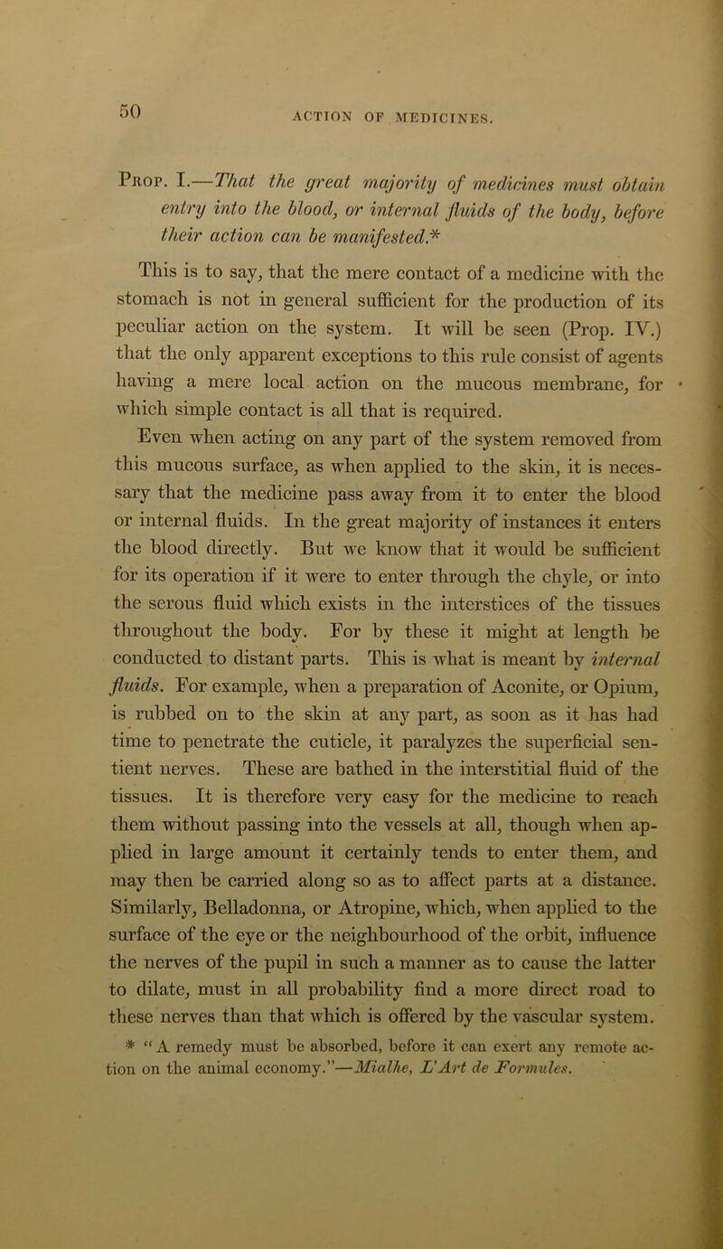 ACTION OF MEDICINES. Prop. I.—That the great majority of medicines must obtain entry into the blood, or internal fluids of the body, before their action can be manifested* This is to aay, that the mere contact of a medicine with the stomach is not in general sufficient for the production of its peculiar action on the system. It will be seen (Prop. IV.) that the only apparent exceptions to this rule consist of agents having a mere local action on the mucous membrane, for which simple contact is all that is required. Even when acting on any part of the system removed from this mucous surface, as when applied to the skin, it is neces- sary that the medicine pass away from it to enter the blood or internal fluids. In the great majority of instances it enters the blood directly. But we know that it would be sufficient for its operation if it were to enter through the chyle, or into the serous fluid which exists in the interstices of the tissues throughout the body. For by these it might at length be conducted to distant parts. This is what is meant by internal fluids. For example, when a preparation of Aconite, or Opium, is rubbed on to the skin at any part, as soon as it has had time to penetrate the cuticle, it paralyzes the superficial sen- tient nerves. These are bathed in the interstitial fluid of the tissues. It is therefore very easy for the medicine to reach them without passing into the vessels at all, though when ap- plied in large amount it certainly tends to enter them, and may then be carried along so as to afiect parts at a distance. Similarly, Belladonna, or Atropine, which, when applied to the surface of the eye or the neighbourhood of the orbit, influence the nerves of the pupil in such a manner as to cause the latter to dilate, must in all probability find a more direct road to these nerves than that which is ofiered by the vascular system. * “A remedy must be absorbed, before it can exert any remote ac- tion on the animal economy.”—Mialhe, L'Art de Formules.