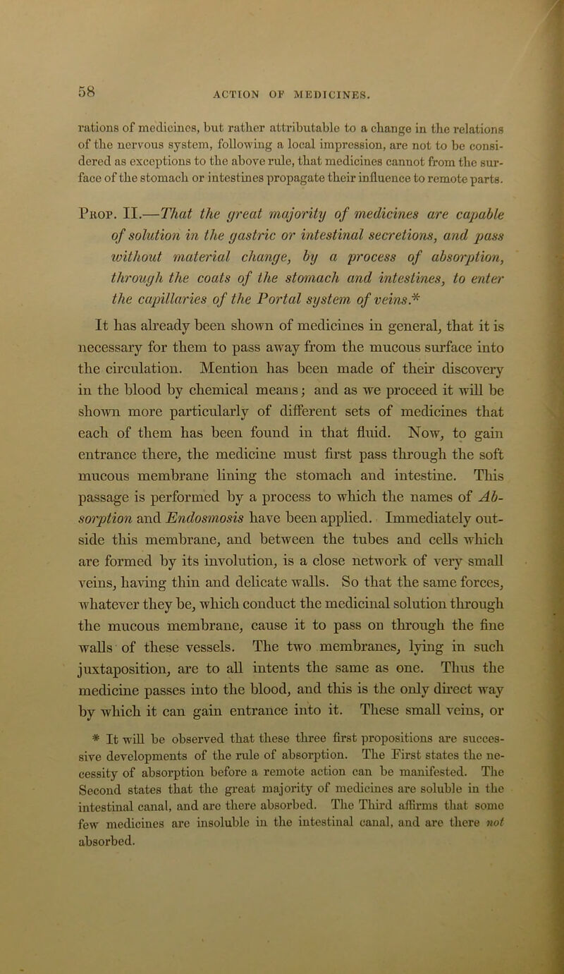 rations of medicines, but rather attributable to a change in the relations of the nervous system, following a local impression, are not to be consi- dered as exceptions to the above rule, that medicines cannot from the sur- face of the stomach or intestines propagate their influence to remote parts. Prop. II.—That the great majority of medicines are capable of solution in the gastric or intestinal secretions, and pass without material change, by a process of absorption, through the coats of the stomach and intestines, to enter the capillaries of the Portal system of veins.^ It has ah’cady been shown of medicines in general^ that it is neeessary for them to pass away from the mucous surface into the circulation. Mention has been made of their discovery in the blood by chemical means; and as we proceed it will be shown more particularly of dilferent sets of medicines that each of them has been found in that fluid. Now^ to gain entrance there, the medicine must first pass through the soft mucous membrane lining the stomach and intestine. This passage is performed by a process to which the names of Ab- sorption and Endosmosis have been applied. Immediately out- side this membrane, and between the tubes and cells which are formed by its involution, is a close network of very small veins, having thin and delicate walls. So that the same forces, whatever they be, which conduct the medicinal solution through the mucous membrane, cause it to pass on through the fine waUs of these vessels. The two membranes, lying in such juxtaposition, are to all intents the same as one. Thus the medicine passes into the blood, and this is the only direct way by which it can gain entrance into it. These small veins, or * It will be observed that these three first propositions are succes- sive developments of the rule of absorption. The First states the ne- cessity of absorption before a remote action can be manifested. The Second states that the gi’eat majority of medicines are soluble in the intestinal canal, and are there absorbed. Tlie Third ailirms that some few medicines are insoluble in the intestinal canal, and are there not absorbed.