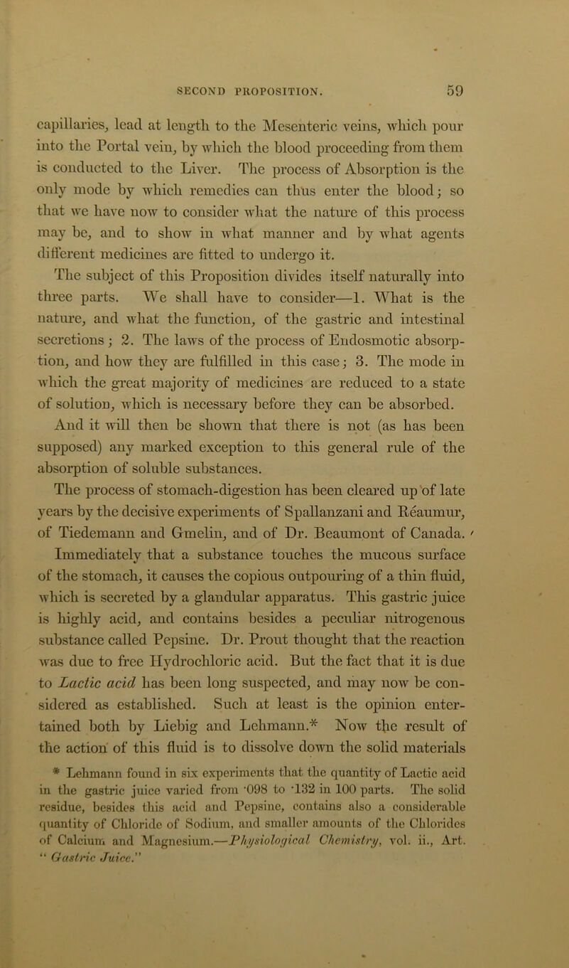 capillaries_, lead at length to the Mesenteric veins, which pour into the Portal vein, by which the blood proceeding from them is conducted to the Liver, Tlie process of Absorption is the only mode by which remedies can thus enter the blood; so that we have now to consider what the natime of this process may be, and to show in what manner and by what agents different medicines are fitted to undergo it. The subject of this Proposition divides itself naturally into three parts. We shall have to consider—1. What is the nature, and what the function, of the gastric and intestinal secretions ; 2. The laws of the process of Endosmotic absorp- tion, and how they are fulfilled in this case; 3. The mode in which the great majority of medicines are reduced to a state of solution, which is necessary before they can be absorbed. And it will then be shown that there is not (as has been supposed) any marked exception to this general rule of the absorption of soluble substances. The process of stomach-digestion has been cleared up 'of late years by the decisive experiments of Spallanzani and Peaumur, of Tiedemann and Gmelin, and of Dr. Beaumont of Canada. ' Immediately that a substance touches the mucous surface of the stomach, it causes the copious outpouring of a thin fluid, which is secreted by a glandular apparatus. This gastric juice is highly acid, and contains besides a peculiar nitrogenous substance called Pepsine. Dr. Prout thought that the reaction Avas due to free Hydrochloric acid. But the fact that it is due to Lactic acid has been long suspected, and may now be con- sidered as established. Such at least is the opinion enter- tained both by Liebig and Lehmann.* Now tfie result of the action of this fluid is to dissolve down the solid materials * Lehmann found in six experiments that the quantity of Lactic acid in the gastric juice varied from ’098 to T32 in 100 parts. The solid residue, besides this acid and Pepsine, contains also a considerable quantity of Chloride of Sodium, and smaller amounts of the Chlorides of Calcium and Magnesium.—Phijsioloffical Chemistry, vol. ii,. Art. “ Gastric Juice.”