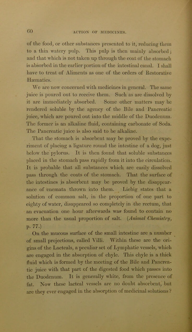 GO of the food, or other substances presented to it, reducing them to a thin watery pulp. This pulp is then mainly absorbed; and that which is not taken up through the coat of the stomach is absorbed in the earlier portion of tlie intestinal canal. I shall have to treat of Aliments as one of the orders of Restorative Hsematics. We are now concerned with medicines in general. The same juice is poured out to receive them. Such as are dissolved by it are immediately absorbed. Some other matters may be rendered soluble by the agency of the Bile and Pancreatic juice, which are poured out into the middle of the Duodenum. The former is an alkaline fluid, containing carbonate of Soda. The Pancreatic juice is also said to be alkaline. That the stomach is absorbent may be proved by the expe- riment of placing a ligature round the intestine of a dog, just below the pylorus. It is then found that soluble substances placed in the stomach pass rapidly from it into the circulation. It is probable that all substances which are easily dissolved pass through the coats of the stomach. That the surface of the intestines is absorbent may be proved by the disappear- ance of enemata throAvn into them. _ Liebig states that a solution of common salt, in the proportion of one part to eighty of water, disappeared so completely in -the rectum, that ' an evacuation one hour afterwards was- found to contain no more than the usual proportion of salt. [Animal Chemistry, p. 77.) • On the mucous surface of the small intestine are a number of small projections, called Villi. Within these are the ori- gins of the Lacteals, a peculiar set of Lymphatic vessels, which are engaged in the absorption of chyle. This chyle is a thick fluid which is formed by the meeting of the Bile and Pancrea- tic juice with that part of the digested food which passes into the Duodenum. It is generally white, from the presence of fat. Now these lacteal vessels are no doubt absorbent, but are they ever engaged in the absorption of medicinal solutions ?