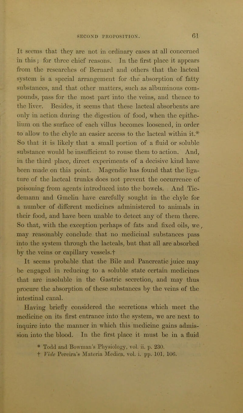 It seems that they are not in ordinary cases at all concerned in this; for three chief reasons. In the first place it appears from the researches of Bernard and others that the lacteal system is a special arrangement for -the absorption of fatty substances, and that other matters, such as albuminous com- pounds, pass for the most part into the veins, and thence to the liver. Besides, it seems that these lacteal absorbents are only in action during the digestion of food, when the epithe- lium on the surface of each auIIus becomes loosened, in order to allow to the chyle an easier access to the lacteal within it.* So that it is likely that a small portion of a fluid or soluble substance would be insufficient to rouse them to action. And, in the third place, direct experiments of a decisive kind have been made on this point. Magendie has found that the liga- ture of the lacteal tranks does not prevent the occurrence of poisoning from agents introduced into the bowels. And Tie- demann and Gmelin have carefully sought in the chyle for a number of different medicines administered to animals in their food, and have been imable to detect any of them there. So that, with the exception perhaps of fats and fixed oils, we, may reasonably conclude that no medicinal substances pass into the system through the lacteals, but that all are absorbed by the veins or capillary vessels.f It seems probable that the Bile and Pancreatic juice may be engaged in reducing to a soluble state certain medicines that are insoluble in the Gastric secretion, and may thus procure the absorption of these substances by the veins of the intestinal canal. Having briefly considered the secretions which meet the medicine on its first entrance into the system, we are next to inquire into the manner in which this medicine gains admis- sion into the blood. In the first place it must be in a fluid * Todd and Bowman’s Physiology, vol. ii. p. 230. t Vide Pereira’s Materia Medica, vol. i. pp. 101, 106.