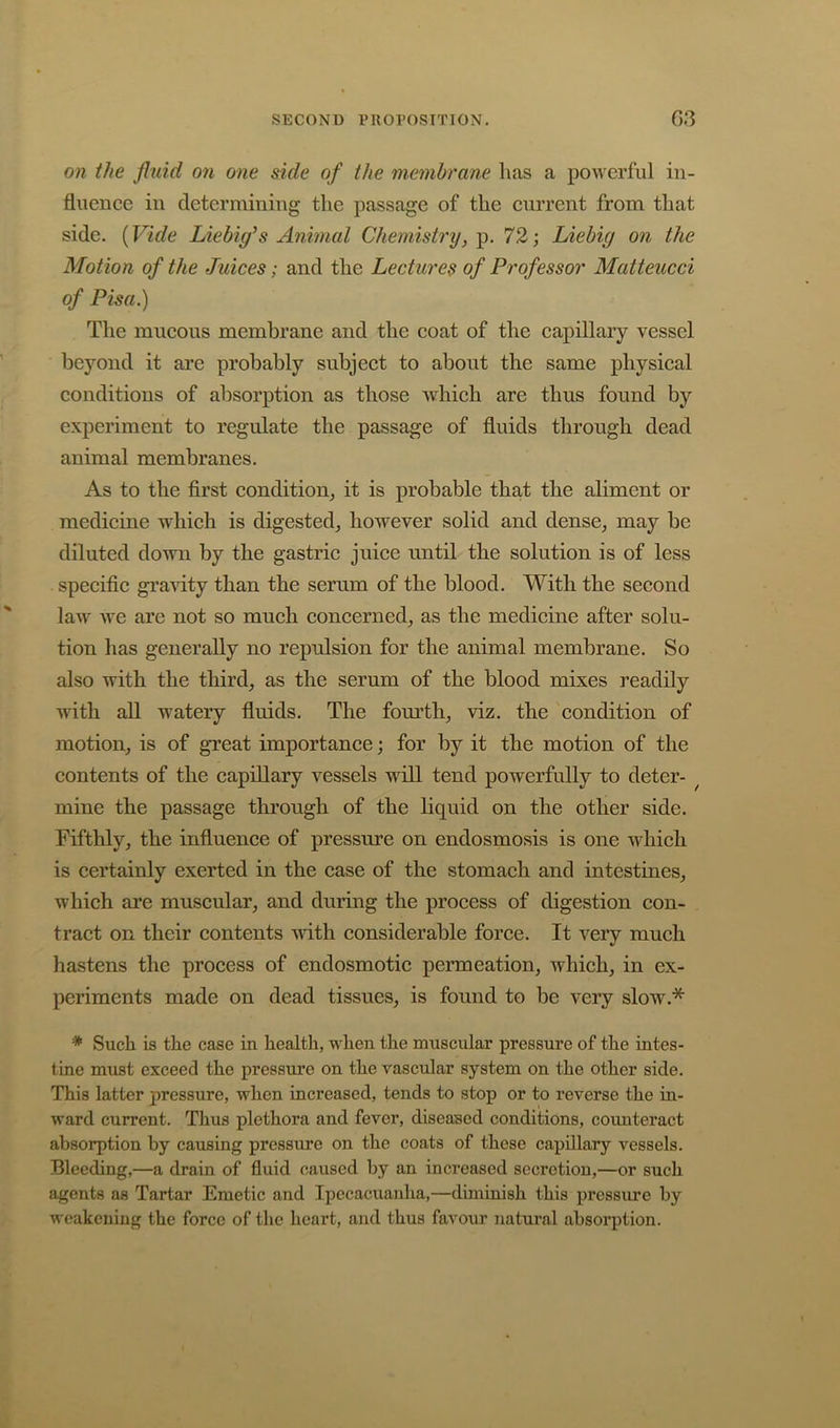 on the fluid on one side of the membrane lias a powerful in- fluence in determining the passage of the current from that side. {Vide Liebig’s Animal Chemistry,^. 72; Liebig on the Motion of the Juices; and the Lectures of Professor Matteucci of Pisa.) The mucous membrane and the coat of the capillary vessel beyond it are probably subject to about the same physical conditions of absorption as those which are thus found by experiment to regulate the passage of fluids through dead animal membranes. As to the first condition_, it is probable that the aliment or medicine which is digested^ however solid and dense, may be diluted down by the gastric juice until the solution is of less specific gi’aAdty than the serum of the blood. With the second law we are not so much concerned, as the medicine after solu- tion has generally no repulsion for the animal membrane. So also with the third, as the serum of the blood mixes readily with all watery fluids. The fom^th, viz. the condition of motion, is of great importance; for by it the motion of the contents of the capillary vessels will tend powerfully to deter- ^ mine the passage through of the liquid on the other side. Fifthly, the influence of pressure on endosmosis is one which is certainly exerted in the case of the stomach and intestines, which are muscular, and during the process of digestion con- tract on their contents with considerable force. It very much hastens the process of endosmotic permeation, which, in ex- periments made on dead tissues, is found to be very slow.* * Such is the case in health, when the muscular pressure of the intes- tine must exceed the pressure on the vascular system on the other side. This latter pressure, when increased, tends to stop or to reverse the in- ward current. Thus plethora and fever, diseased conditions, counteract absorption by causing pressure on the coats of these capillary vessels. Bleeding,—a drain of fluid caused by an increased secretion,—or such agents as Tartar Emetic and Ipecacuanha,—diminish this pressure by weakening the force of the heart, and thus favour natural absorption.