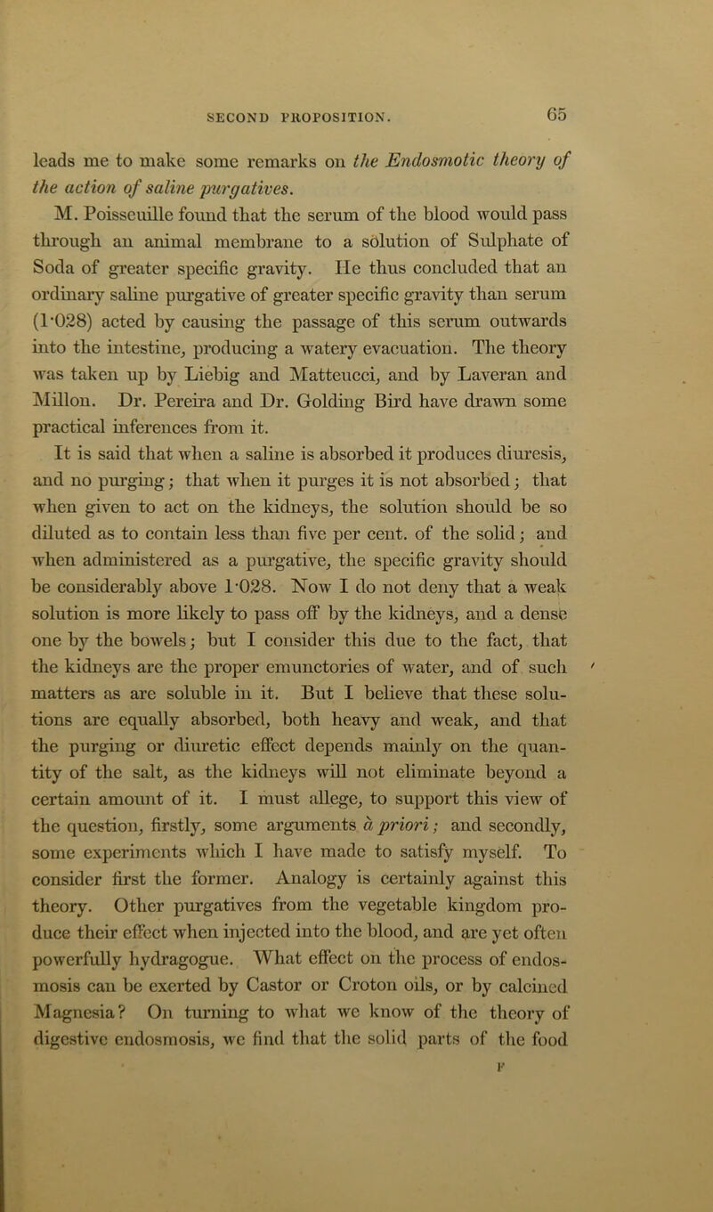 leads me to make some remarks on the Endosmotic theory of the action of saline purgatives. M. Poisscuille found that the serum of the blood would pass thi*ough an animal membrane to a solution of Sulphate of Soda of greater speeific gravity. He thus coneluded that an ordinary saline purgative of greater speeific gravity than serum (1*028) acted by causing the passage of this serum outwards into the intestine,, producing a watery evacuation. The theory was taken up by Liebig and Matteucci, and by Laveran and Millon. Dr. Pereira and Dr. Golding Bird have drawn some practical inferences from it. It is said that when a saline is absorbed it produces diuresis^ and no purging; that when it purges it is not absorbed; that when given to act on the kidneys, the solution should be so diluted as to contain less than five per cent, of the sohd; and when administered as a pm’gative, the specific graHty should be considerably above 1*028. Now I do not deny that a weak solution is more likely to pass off by the kidneys, and a densb one by the bowels; but I consider this due to the fact, that the kidneys are the proper emunctories of v^ater, and of such matters as are soluble in it. But I believe that these solu- tions are equally absorbed, both heavy and weak, and that the purging or diuretic effect depends mainly on the quan- tity of the salt, as the kidneys will not eliminate beyond a certain amount of it. I must allege, to support this view of the question, firstly, some arguments a priori; and secondly, some experiments which I have made to satisfy myself. To consider first the former. Analogy is certainly against this theory. Other purgatives from the vegetable kingdom pro- duce their effect when injected into the blood, and ^re yet often powerfuDy hydragogue. What effect on the process of endos- mosis can be exerted by Castor or Croton oils, or by calcined Magnesia? On turning to wliat we know of the theory of digestive cndosmosis, we find that the solid parts of the food