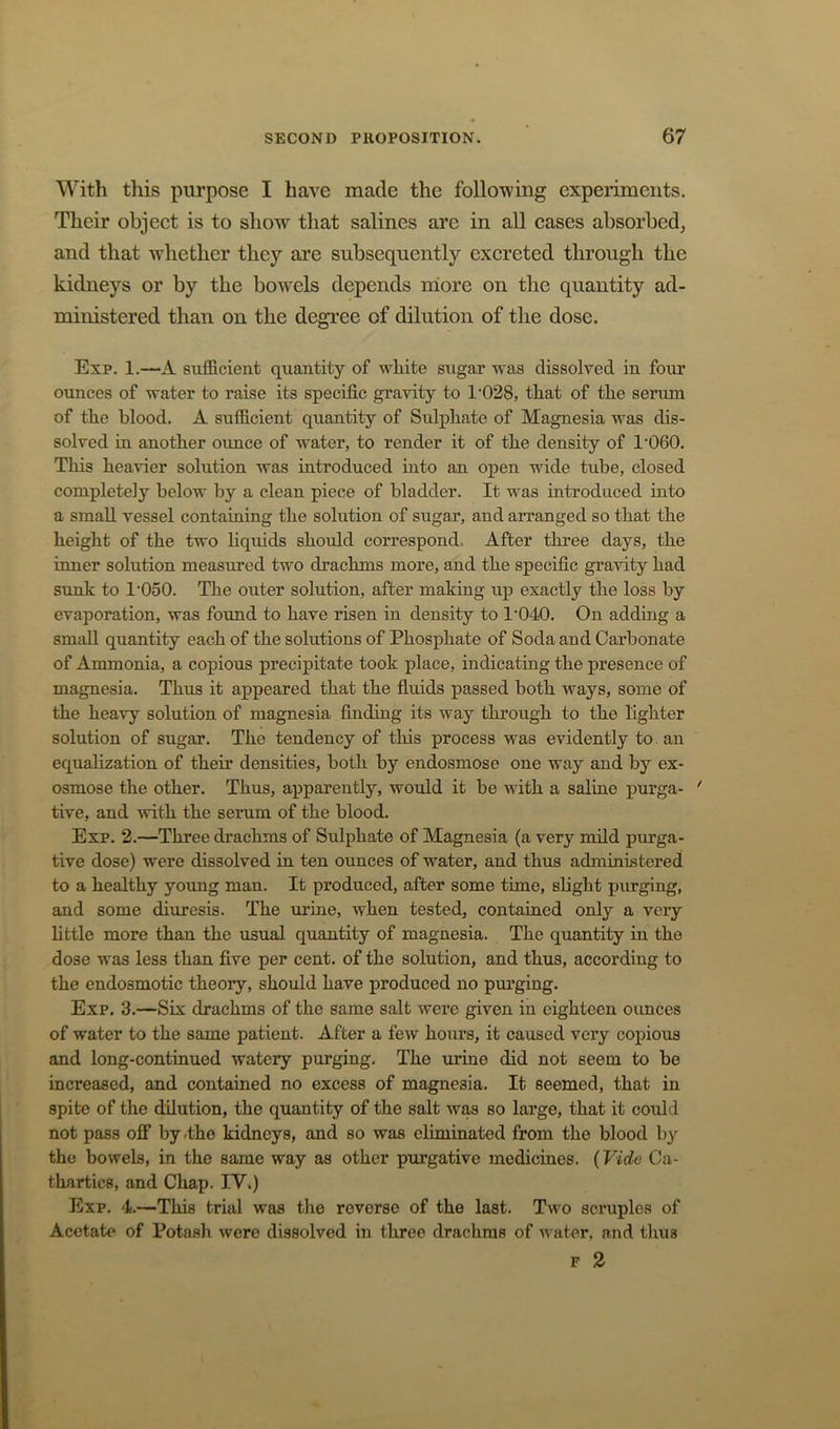 With this purpose I have made the following experiments. Their object is to show that salines are in all cases absorbed_, and that w^hether they are subsequently excreted through the kidneys or by the bowels depends more on the quantity ad- ministered than on the degree of dilution of the dose. Exp. 1.—A sxifficient quantity of white sugar was dissolved in four ounces of water to raise its specific gravity to 1‘028, that of the seriun of the blood. A sufficient quantity of Sulphate of Magnesia was dis- solved in another ounce of water, to render it of the density of 1'060. This heavier solution was introduced into an open wide tube, closed completely below by a clean piece of bladder. It was introduced into a small vessel containing the solution of sugar, and arranged so that the height of the two hquids should correspond. After three days, the inner solution measured two drachms more, and the specific gravity had sunk to 1'050. The outer solution, after making up exactly the loss by evaporation, was foxmd to have risen in density to 1'040. On adding a small quantity each of the solutions of Phosphate of Soda and Carbonate of Ammonia, a copious precipitate took place, indicating the presence of magnesia. Thus it appeared that the fluids passed both ways, some of the heavy solution of magnesia finding its way through to the lighter solution of sugar. The tendency of this process was evidently to an equalization of their densities, both by endosmose one way and by ex- osmose the other. Thus, apparently, would it be with a saline purga- ' tive, and with the serum of the blood. Exp. 2.—Three drachms of Sulphate of Magnesia (a very mild purga- tive dose) were dissolved in ten ounces of water, and thus administered to a healthy young man. It produced, after some time, shght purging, and some diuresis. The urine, when tested, contained only a very httle more than the usual quantity of magnesia. The quantity in the dose was less than five per cent, of the solution, and thus, according to the endosmotic theory, should have produced no purging. Exp. 3.—Six drachms of the same salt were given in eighteen oimces of water to the same patient. After a few hours, it caused very copious and long-continued watery purging. The urine did not seem to be increased, and contained no excess of magnesia. It seemed, that in spite of the dilution, the quantity of the salt was so large, that it could not pass off by .the kidneys, and so was eliminated from the blood by the bowels, in the same way as other purgative medicines. (Vide Ca- thartics, and Chap. IV.) Exp, 4,—This trial was the reverse of the last. Two scimples of Acetate of Potash were dissolved in three drachms of water, and thus F 2