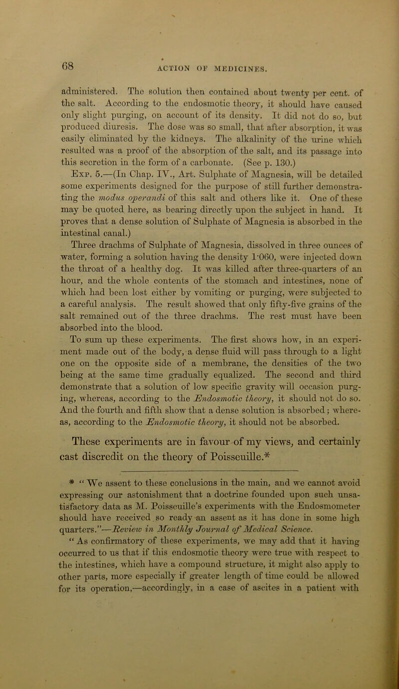 administered. Tlie solution then contained about twenty per cent, of the salt. According to the endosmotic theory, it should have caused only slight purging, on account of its density. It did not do so, but produced diuresis. The dose was so small, that after absorption, it was easily eliminated by the kidneys. The alkalinity of the urine which resulted was a proof of the absorption of the salt, and its passage into this secretion in the form of a carbonate. (See p. 130.) Exp, 5.—(In Chap. IV., Art. Sulphate of Magnesia, w'ill be detailed some experiments designed for the purpose of still further demonstra- ting the modus operandi of this salt and others like it. One of these may be quoted here, as bearing directly upon the subject in hand. It proves that a dense solution of Sulphate of Magnesia is absorbed in the intestinal canal.) Three drachms of Sulphate of Magnesia, dissolved in three ounces of water, forming a solution having the density 1’060, were injected down the thi’oat of a healthy dog. It was killed after three-quarters of an hour, and the whole contents of the stomach and intestines, none of ■which had been lost either by vomiting or purging, were subjected to a careful analysis. The result showed that only fifty-five grains of the salt remained out of the three drachms. The rest must have been absorbed into the blood. To sum up these experiments. The first shows how, in an experi- ment made out of the body, a dense fluid wdl pass through to a light one on the opposite side of a membrane, the densities of the two being at the same time gradually equalized. The second and third demonstrate that a solution of low specific gravity will occasion purg- ing, whereas, according to the Endosmotic theory, it should not do so. And the fourth and fifth show that a dense solution is absorbed; where- as, according to the Endosmotic theory, it should not be absorbed. These experiments are in favour of my ■vie'ws, and certainly cast discredit on the theory of Poisseuille.* * “We assent to these conclusions in the main, and we cannot avoid expressing our astonishment that a doctrine founded upon such unsa- tisfactory data as M. PoisseuiUe’s experiments -with the Endosmometer should have received so ready an assent as it has done in some high quarters.”—Eeview in Monthly Journal of Medical Science. “ As confirmatory of these experiments, we may add that it ha'ving occurred to us that if this endosmotic theory were true ■udth respect to the intestines, which have a compoimd structure, it might also apply to other parts, more especially if gi-eater length of time could be allowed for its operation,—accordingly, in a case of ascites in a patient with