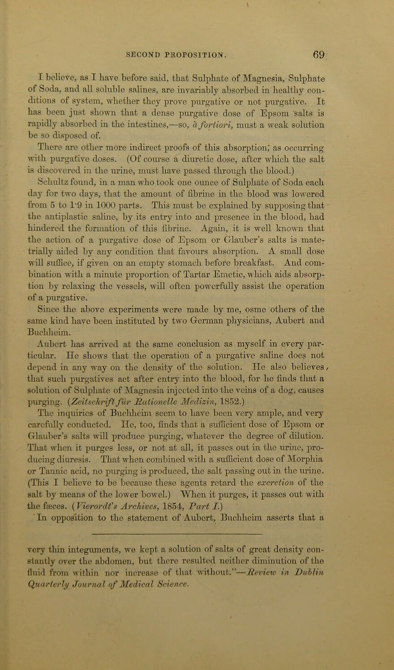 I believe, as I have before said, that Sulphate of Magnesia, Sulphate of Soda, and all soluble salines, are invariably absorbed in healthy con- ditions of system, whether they prove purgative or not purgative. It has been just shown that a dense purgative dose of Epsom 'salts is rapidly absorbed in the intestines,—so, a fortiori, must a weak solution be so disposed of. There are other more indirect proofs of this absorption,' as occurring vrith purgative doses. (Of course a diuretic dose, after wliich the salt is discovered in the lu’ine, must have passed through the blood.) Schultz found, in a man who took one ounce of Sidphate of Soda each day for two days, that the amount of librhie in the blood was lowered from 5 to 1‘9 in 1000 parts. This must be explained by supposing that the antiplastic saline, by its entry into and presence in the blood, had hindered the formation of this tlbrine. Again, it is well known that the action of a purgative dose of E^isom or Glauber’s salts is mate- trially aided by any condition that favours absorption. A small dose wiU sutSce, if given on an empty stomach before breakfast. And com- bination with a minute proportion of Tartar Emetic, which aids absorp- tion by relaxing the vessels, will often powmrftdly assist the operation of a purgative. Since the above experiments were made by me, osme others of the same kind have been instituted by two German physicians, Aubert and Buchhehn. Aubert has arrived at the same conclusion as myself in every par- ticular. He shows that the operation of a purgative saline does not depend in any way on the density of the solution. He also believes / that such purgatives act after entry into the blood, for he finds that a solution of Sulphate of Magnesia injected into the veins of a dog, causes purging. {ZeiischHft fur Raiionelle Medizin, 1852.) The inquiries of Buclihcim seem to have been very ample, and very carefuUy conducted. He, too, finds that a sufficient dose of Epsom or Glauber’s salts wdl produce purging, whatever tlic degree of dilution. That when it purges less, or not at aU, it passes out in the urine, pro- ducing diuresis. That when combined with a sufficient dose of Morphia or Tannic acid, no purging is produced, the salt passing out in tlie mine. (This I believe to be because these agents retard the excretion of the salt by means of the lower bowel.) When it purges, it passes out with the fajces. {Vierordfs Archives, 1854, Part I.) ’In opposition to the statement of Aubert, Buehheim asserts that a very thin integuments, w^e kept a solution of salts of great density con- stantly over the abdomen, but there resulted neither diminution of the fluid from within nor increase of that without.”—Review in Publin (Quarterly Journal of Medical Science.